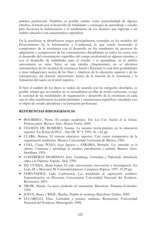 122
práctica profesional. También, es posible señalar como particularidad de algunas
cátedras, el interés por el desarrollo de habilidades y estrategias de aprendizaje y estudio
para favorecer la ambientación y el rendimiento de los alumnos que ingresan a un
ámbito educativo con características específicas.
En la enseñanza se identificaron rasgos principalmente centrados en los modelos del
Procesamiento de la Información y Conductual, lo que estaría mostrando el
compromiso de la enseñanza con el desarrollo en los estudiantes de procesos de
adquisición y comprensión de los conocimientos disciplinares en todos los casos; con
el desarrollo del conocimiento específico del campo profesional en algunas cátedras; y
con el desarrollo de habilidades para el estudio y el aprendizaje en el ámbito
universitario en otras. Salvo en una cátedra (Arquitectura), no se advierten
características de los modelos de enseñanza Social y Personal, lo cual abre posibilidades
a otras indagaciones acerca de los fines y objetivos de la educación superior y de las
concepciones del docente universitario acerca de la función de la enseñanza y la
formación del sujeto en el nivel superior.
Si bien el análisis de los datos se realizó de acuerdo con las categorías descriptas, es
posible señalar que las cátedras no se encuadraron en ellas de modo excluyente, ya que
la variedad de las modalidades de organización y desarrollo de la enseñanza en cada
una de ellas manifestaron las particularidades y orientaciones específicas vinculadas con
el objeto de estudio disciplinar y la formación profesional.
REFERENCIAS BIBLIOGRÁFICAS
• BOURDIEU, Pierre. El campo académico. En: Los Usos Sociales de la Ciencia.
Primera parte. Buenos Aires. Nueva Visión. 2000.
• CELMAN DE ROMERO, Susana. La tensión teoría-práctica en la educación
superior. En Revista del IICE . Año III. Nº 5. 1995. 56 – 62 pp.
• CLARK, Burton. El sistema educativo superior. Una visión comparativa de la
organización académica. México, Universidad Autónoma de México, 1983.
• COLL, César; POZO, Juan Ignacio y SARABIA, Bernabé. Los contenidos en la
reforma. Enseñanza y aprendizaje de conceptos, procedimientos y actitudes. Buenos Aires.
Santillana. 1995.
• CONTRERAS DOMINGO, José. Enseñanza, Curriculum y Profesorado. Introducción
crítica a la Didáctica. España. Akal. 1990.
• DA CUNHA, María Isabel. El aula universitaria: innovación e investigación. En
Leite, D. y Morosini, M. Universidad futurante. Campinas: Papirus. 1997. 19-29 pp.
• FERNÁNDEZ, Lidia Conferencia Las modalidades de organización académica.
Especialización en Docencia Universitaria. Universidad Nacional del Nordeste.
Resistencia. 2003.
• TROW, Martín. La nueva producción del conocimiento. Barcelona. Pomares–Corredor.
1995.
• JOYCE, Bruce y WEIL, Marsha. Modelos de enseñanza. Barcelona. Gedisa. 2002.
• LUCARELLI, Elisa. Curriculum y prácticas cotidianas. Resistencia. Universidad
Nacional del Nordeste. Mimeógrafo. 1998.
 