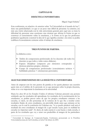 124
CAPÍTULO IX
DIDÁCTICA UNIVERSITARIA
Miguel Angel Zabalza∗
Esta conferencia, en relación a la anterior sobre “la Universidad en el mundo de hoy”,
tiene una particularidad y es que es un poco más difícil de presentar. La anterior, era
más una visión relacionada con la vida universitaria general, pero aquí uno ya tiene la
dificultad de presentar unas cuestiones mas técnicas que afectan la forma en que se
construye el conocimiento sobre la enseñanza, y la forma en la que los profesores
podríamos igualmente construir la idea de lo que significa enseñar y de cómo se podría
codificar el conocimiento existente sobre el trabajo de enseñanza.
TRES PUNTOS DE PARTIDA
La didáctica como:
• Ámbito de competencias profesionales de los docentes (de todos los
docentes ya que todos y todas somos didactas).
• Espacio disciplinar compuesto por elementos conceptuales y
destrezas prácticas propias y distintas.
• Cuerpo de competencias profesionales (conocimientos teóricos +
habilidades prácticas + orientaciones personales).
ALGUNAS DIMENSIONES DE LA DIDÁCTICA UNIVERSITARIA
Antes de empezar con los tres puntos de partida yo les quería plantear una cuestión
quizá más en el ámbito de lo personal, no se que pensaran sobre la propia docencia,
sobre si es o no importante la enseñanza en la universidad.
Hacia los años 60 en los Estados Unidos el informe Coleman presentó una postura
señalando que los resultados del aprendizaje, los resultados de la escolarización de los
estudiantes, se podían prever antes de que los propios estudiantes entraran a las
escuelas, es decir, un alto porcentaje de la varianza de lo que iba a resultar como
resultados finales de estos estudiantes, era previsible desde antes que entraran en las
escuelas, con lo cual la conclusión de Coleman era, “si yo puedo predecir cuál será el
resultado de estos estudiantes al margen de a qué escuela vayan, pues en realidad las
escuelas no importan nada”. Es decir, de nada cuenta ir a una buena o mala escuela, si
parte de los resultados que voy a tener son predecibles al margen de las particulares
∗
Universidad de Santiago de Compostela-España. Conferencia pronunciada en la Pontificia
Universidad Javeriana de Cali-Colombia, en fecha 9 de febrero de 2005.
 
