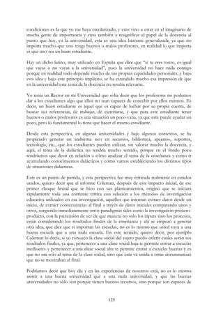 125
condiciones es la que yo me haya escolarizado, y esto vino a estar en el imaginario de
mucha gente de importancia y vino también a resignificar el papel de la docencia al
punto que hoy, en la universidad, esta es una idea bastante generalizada, ya que no
importa mucho que uno tenga buenos o malos profesores, en realidad lo que importa
es que uno sea un buen estudiante.
Hay un dicho latino, muy utilizado en España que dice que “si tu eres tonto, es igual
que vayas o no vayas a la universidad”, pues la universidad no hace nada contigo
porque en realidad todo depende mucho de tus propias capacidades personales, y bajo
esta idea y bajo este principio implícito, se ha extendido mucho esa impresión de que
en la universidad este tema de la docencia no resulta relevante.
Yo tenia un Rector en mi Universidad que solía decir que los profesores no podemos
dar a los estudiantes algo que ellos no sean capaces de concebir por ellos mismos. Es
decir, un buen estudiante es aquel que es capaz de luchar por su propia cuenta, de
buscar sus referencias, de trabajar, de ejercitarse, y que para este estudiante tener
buenos o malos profesores es una situación un poco vana, ya que este puede ayudar un
poco, pero lo fundamental lo tiene que hacer el mismo estudiante.
Desde esta perspectiva, en algunas universidades y bajo algunos contextos, se ha
propiciado generar un ambiente rico en recursos, biblioteca, aparatos, soportes,
tecnología, etc., que los estudiantes pueden utilizar, sin valorar mucho la docencia, y
aquí, el tema de la didáctica no tendría mucho sentido, porque en el fondo poco
tendríamos que decir en relación a cómo analizar el tema de la enseñanza y como ir
acumulando conocimientos didácticos y cómo vamos estableciendo los distintos tipos
de situaciones didácticas.
Este es un punto de partida, y esta perspectiva fue muy criticada realmente en estados
unidos, quiero decir que el informe Coleman, después de este impacto inicial, de ese
primer choque brutal que se hizo con sus planteamientos, originó que se iniciara
rápidamente toda una corriente crítica con relación a los métodos de investigación
educativa utilizados en esa investigación, aquellos que intentan extraer datos desde un
inicio, de extraer consecuencias al final a través de datos iniciales comparando unos y
otros, surgiendo inmediatamente otros paradigmas tales como la investigación proceso-
producto, con la pretensión de ver de que manera no solo los inputs sino los procesos,
están considerando los resultados finales de la enseñanza y ahí se empezó a generar
otra idea, que dice que si importan las escuelas, no es lo mismo que usted vaya a una
buena escuela que a una mala escuela. En este sentido, quiero decir, por ejemplo
Coleman lo decía, si yo conozco la clase social del sujeto puedo inferir cuales serán sus
resultados finales, ya que, pertenecer a una clase social baja te permite entrar a escuelas
mediocres y pertenecer a una clase social alta te permite entrar a escuelas buenas y es
que no era solo el tema de la clase social, sino que esta va unida a otras circunstancias
que no se mostraban al final.
Podríamos decir que hoy día y en las experiencias de nosotros está, no es lo mismo
asistir a una buena universidad que a una mala universidad, y que las buenas
universidades no solo son porque tienen buenos recursos, sino porque son capaces de
 