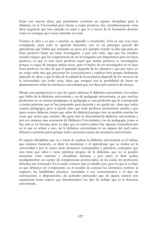 127
Estas son nuevas ideas, que permitirían construir un espacio disciplinar para la
didáctica en la Universidad pero frente a todas positivas, hay simultáneamente otras
ideas negativas que han entrado en crisis y que es a través de la formación docente
como se consigue que vayan entrando en crisis.
Veamos la idea y es que a enseñar, se aprende a enseñando. Esta es una cosa muy
complicada, pues todo se aprende haciendo; este es un principio general del
aprendizaje que habría que matizarlo un poco por ejemplo cuando se dice que para ser
buen profesor basta ser buen investigador o por otro lado, algo que los estudios
actuales niegan, que las competencias de un investigador son importantes para ser buen
profesor, ya que es más buen profesor aquel que siendo profesor es investigador,
porque es capaz de integrar ambas cosas, pero el hecho de ser investigador no te hace
buen profesor. La idea de que el aprender depende de los alumnos y que por tanto yo
no tengo nada mas que presentar los conocimientos y explicar bien porque finalmente
depende de ellos, o que la idea de la calidad de la enseñanza depende de los recursos de
la universidad; son todas estas, ideas que rompen con la posibilidad de hacer un
planteamiento sobre la enseñanza universitaria que nos lleve por caminos de mejora.
Desde estas perspectivas es que les quiero plantear la didáctica universitaria. Les aclaro
que hablo de la didáctica universitaria y no de pedagogía universitaria, ya que muchos
profesores no se sienten pedagogos, la pedagogía es una profesión que le corresponde
a ciertas personas que se han preparado para ejercerla y no queda tan claro que todos
seamos pedagogos, pero si queda claro que todo profesor universitario enseña y por
tanto somos didactas, tienen que saber de didáctica porque sino no podrán enseñar las
cosas que tienen que enseñar. Me gusta más la denominación didáctica universitaria y
por eso creamos una asociación de Didáctica Universitaria y no de pedagogía, como si
hay una ya en Europa, pero ya digo que en ciertos países hay algunas contradicciones
en lo que se refiere a esto, así la didáctica universitaria es un espacio del cual todos
debemos sentirnos parte porque todos ejercemos tareas de enseñanza universitaria.
El espacio disciplinar que va a tratar de explicar la didáctica universitaria es el trabajo
que estamos haciendo, es decir la enseñanza y el aprendizaje que se realiza en la
universidad y por lo tanto, tiene elementos conceptúales y prácticos, conceptos que
uno tiene que saber y tiene prácticas propias de la didáctica, que no se pueden
encontrar otras materias y disciplinas distintas y por tanto al final acabas
configurándote un cuerpo de competencias profesionales en las cuales los profesores
deberían irse formando. En la tarde veremos más en detalle esto, pero lo que si es claro
es que debemos ser competentes en el sentido de conocer los elementos teóricos al
respecto, las habilidades practicas vinculadas a sus conocimientos y el tipo de
orientaciones o disposiciones, de actitudes personales que de alguna manera nos
capacitarán como sujetos que denominamos ese tipo de trabajo que es la docencia
universitaria.
 