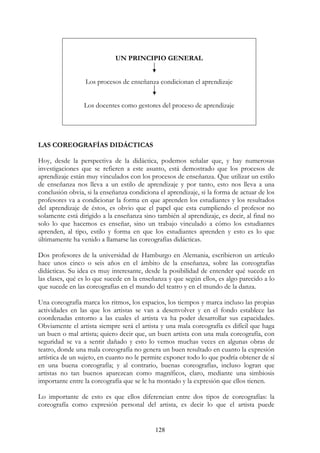 128
UN PRINCIPIO GENERAL
Los procesos de enseñanza condicionan el aprendizaje
Los docentes como gestores del proceso de aprendizaje
LAS COREOGRAFÍAS DIDÁCTICAS
Hoy, desde la perspectiva de la didáctica, podemos señalar que, y hay numerosas
investigaciones que se refieren a este asunto, está demostrado que los procesos de
aprendizaje están muy vinculados con los procesos de enseñanza. Que utilizar un estilo
de enseñanza nos lleva a un estilo de aprendizaje y por tanto, esto nos lleva a una
conclusión obvia, si la enseñanza condiciona el aprendizaje, si la forma de actuar de los
profesores va a condicionar la forma en que aprenden los estudiantes y los resultados
del aprendizaje de éstos, es obvio que el papel que esta cumpliendo el profesor no
solamente está dirigido a la enseñanza sino también al aprendizaje, es decir, al final no
solo lo que hacemos es enseñar, sino un trabajo vinculado a cómo los estudiantes
aprenden, al tipo, estilo y forma en que los estudiantes aprenden y esto es lo que
últimamente ha venido a llamarse las coreografías didácticas.
Dos profesores de la universidad de Hamburgo en Alemania, escribieron un artículo
hace unos cinco o seis años en el ámbito de la enseñanza, sobre las coreografías
didácticas. Su idea es muy interesante, desde la posibilidad de entender qué sucede en
las clases, qué es lo que sucede en la enseñanza y que según ellos, es algo parecido a lo
que sucede en las coreografías en el mundo del teatro y en el mundo de la danza.
Una coreografía marca los ritmos, los espacios, los tiempos y marca incluso las propias
actividades en las que los artistas se van a desenvolver y en el fondo establece las
coordenadas entorno a las cuales el artista va ha poder desarrollar sus capacidades.
Obviamente el artista siempre será el artista y una mala coreografía es difícil que haga
un buen o mal artista; quiero decir que, un buen artista con una mala coreografía, con
seguridad se va a sentir dañado y esto lo vemos muchas veces en algunas obras de
teatro, donde una mala coreografía no genera un buen resultado en cuanto la expresión
artística de un sujeto, en cuanto no le permite exponer todo lo que podría obtener de sí
en una buena coreografía; y al contrario, buenas coreografías, incluso logran que
artistas no tan buenos aparezcan como magníficos, claro, mediante una simbiosis
importante entre la coreografía que se le ha montado y la expresión que ellos tienen.
Lo importante de esto es que ellos diferencian entre dos tipos de coreografías: la
coreografía como expresión personal del artista, es decir lo que el artista puede
 