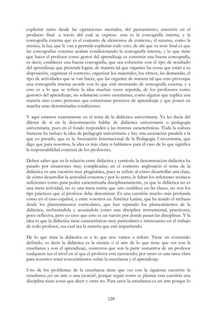 129
explicitar tanto desde las operaciones mentales, del pensamiento, emoción en el
producto final -a través del cual se expresa- esta es la coreografía interna, y la
coreografía externa que es el conjunto de elementos de contexto, el recurso, como la
música, la luz, que le van a permitir explicitar todo esto, de ahí que su tesis final es que
las coreografías externas acaban condicionando la coreografía interna, y lo que tiene
que hacer el profesor como gestor del aprendizaje es construir una buena coreografía,
es decir, establecer una buena coreografía, que sea coherente con el tipo de resultado
del aprendizaje que pretenda lograr, de manera tal que organice las cosas que están a su
disposición, organizar el contexto, organizar los materiales, los ritmos, las demandas, el
tipo de actividades que se van hacer, que las organice de manera tal que esto provoque
una coreografía interna acorde con lo que esté montando de coreografía externa, y a
esto es a lo que se refiere la idea muchas veces repetida, de los profesores como
gestores del aprendizaje, no solamente como enseñantes, como alguien que explica una
materia sino como personas que estructuran procesos de aprendizaje y que ponen en
marcha unas determinadas condiciones.
Y aquí estamos exactamente en el tema de la didáctica universitaria. Ya les decía del
dilema de si en la denominación hablar de didáctica universitaria o pedagogía
universitaria, pues en el fondo responden a las mismas características. Toda la cultura
francesa ha trabajo la idea de pedagogía universitaria y hay una asociación paralela a la
que yo presido, que es la Asociación Internacional de la Pedagogía Universitaria, que
digo que para nosotros, la idea es más clara si hablamos para el caso de lo que significa
la responsabilidad concreta de los profesores.
Deben saber que en la relación entre didáctica y currículo la denominación didáctica ha
pasado por situaciones muy complicadas; en el contexto anglosajón el tema de la
didáctica es una cuestión muy pragmática, pues se refiere al cómo desarrollar una clase,
de cómo desarrollar la actividad concreta y por lo tanto, le faltan los referentes teóricos
suficientes como para poder caracterizarla disciplinariamente, ya que la didáctica no es
una mera actividad, no es una mera rutina que uno establece en las clases, no son los
tips prácticos que el profesor debe denominar. Es una cuestión mucho más profunda
como en el caso español, y entre vosotros en América Latina, que ha tenido el rechazo
desde los planteamientos curriculares, que han separado los planteamientos de la
didáctica, rechazándola y acusándola como una disciplina instrumental, practicona,
poco reflexiva, pero yo creo que esto es un vaivén por donde pasan las disciplinas. Y la
idea es que la didáctica tiene características muy particulares e interesantes en el trabajo
de todo profesor, sea cual sea la materia que esté impartiendo.
De lo que trata la didáctica es a lo que nos vamos a referir. Tiene un contenido
definido, es decir la didáctica es la ciencia o el arte de lo que tiene que ver con la
enseñanza y con el aprendizaje, contextos que son la parte sustantiva de un profesor
cualquiera sea el nivel en el que el profesor esta ejerciendo; por tanto es una tarea clara
para nosotros tener conocimientos sobre la enseñanza y el aprendizaje.
Uno de los problemas de la enseñanza tiene que ver con la siguiente cuestión: la
enseñanza ¿es un arte o una ciencia?, porque según como se plantee esta cuestión una
disciplina tiene cosas que decir y otras no. Para unos la enseñanza es un arte porque lo
 