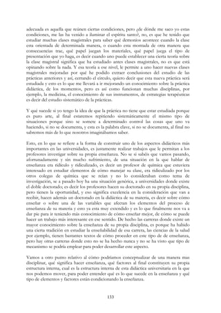 133
adecuada es aquella que reúnen ciertas condiciones, pero ¿de dónde me saco yo estas
condiciones, me las ha venido a iluminar el espíritu santo?, no, es que he tenido que
estudiar muchas clases magistrales para saber qué demonios acontece cuando la clase
esta orientada de determinada manera, o cuando esta montada de otra manera que
consecuencias trae, qué papel juegan los materiales, qué papel juega el tipo de
presentación que yo haga, es decir cuando uno puede establecer una cierta teoría sobre
la clase magistral significa que ha estudiado antes clases magistrales, no es que está
opinando sobre la nada. Y esa teoría a ese nivel, le permite a uno hacer nuevas clases
magistrales mejoradas por qué he podido extraer conclusiones del estudio de las
prácticas anteriores y así, cerrando el circulo, quiero decir que esta nueva práctica será
estudiada y esto es lo que me llevará a ir mejorando un conocimiento sobre la práctica
didáctica, de los momentos, pero es así como funcionan muchas disciplinas, por
ejemplo, la medicina, el conocimiento de sus instrumentos, de estrategias terapéuticas
es decir del estudio sistemático de la prácticas.
Y qué sucede si yo tengo la idea de que la práctica no tiene que estar estudiada porque
es puro arte, al final estaremos repitiendo sistemáticamente el mismo tipo de
situaciones porque sino se somete a determinado control las cosas que uno va
haciendo, si no se documenta, y esta es la palabra clave, si no se documenta, al final no
sabremos más de lo que nosotros imaginábamos saber.
Esto, en lo que se refiere a la forma de construir uno de los aspectos didácticos más
importantes en las universidades, es justamente realizar trabajos que le permitan a los
profesores investigar sobre su propia enseñanza. No se si sabéis que vamos pasando,
afortunadamente y sin mucho sufrimiento, de una situación en la que hablar de
enseñanza era ridículo y ridiculizado, es decir un profesor de química que estuviera
interesado en estudiar elementos de cómo manejar su clase, era ridiculizado por los
otros colegas de química que se reían y no lo consideraban como tema de
investigación, se a pasado hoy ha una situación genérica, a universidades donde existe
el doble doctorado; es decir los profesores hacen su doctorado en su propia disciplina,
pero tienen la oportunidad, y eso significa excelencia en la consideración que van a
recibir, hacen además un doctorado en la didáctica de su materia, es decir sobre cómo
enseñar o sobre una de las variables que afectan los elementos del proceso de
enseñanza de su materia y esto ya esta muy extendido y es lo que finalmente nos va a
dar pie para ir teniendo más conocimiento de cómo enseñar mejor, de cómo se puede
hacer un trabajo más interesante en ese sentido. De hecho las carreras donde existe un
mayor conocimiento sobre la enseñanza de su propia disciplina, es porque ha habido
una cierta tradición en estudiar la enseñabilidad de esa carrera, las ciencias de la salud
por ejemplo, tienen bastantes textos de cómo proceder en este tipo de de enseñanza,
pero hay otras carreras donde esto no se ha hecho nunca y no se ha visto que tipo de
mecanismo se podría emplear para poder desarrollar este aspecto.
Vamos a otro punto relativo al cómo podríamos conceptualizar de una manera mas
disciplinar, qué significa hacer enseñanza, qué factores al final constituyen su propia
estructura interna, cual es la estructura interna de esta didáctica universitaria en la que
nos podemos mover, para poder entender qué es lo que sucede en la enseñanza y qué
tipo de elementos y factores están condicionando la enseñanza.
 