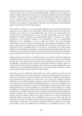 136
desproporcionada, las cosas que uno tiene que hacer, los compromisos que uno asume,
el tipo de cosas que uno tiene que desarrollar impide cualquier tipo de reunión, de
trabajo sosegado y por tanto convocar una reunión de profesores en la que coincidan
las fechas y horarios es una cosa milagrosa; son condiciones que afectan a las personas
que en concreto estamos vinculadas y de ahí que cuando uno quiere programar
mejoras, tomar iniciativas, etc. se encuentra que hay problemas en ese sentido, sin
contar lo que puedan ser características personales de motivaciones, disponibilidad,
grado de entusiasmo dentro de este aspecto.
Pero también los alumnos se han convertido últimamente en la piedra de choque de
cualquier tipo de análisis de la universidad. Todo el mundo dice que vienen poco
motivados, que todavía son unos adolescentes, que vienen con características muy
pueriles, que su formación previa es escasa. Lo que quiero decir es que los mismos
estudiantes terminan teniendo unas características propias. Algunas son visiones
peyorativas de los profesores respecto a los estudiantes, y otras son características
distintivas de los estudiantes, lo que es claro hoy día es que los estudiantes
universitarios, son más de los que eran antes, más heterogéneos, y pertenecen a clases
sociales que antes no accedían a la universidad, por lo cual traen características muy
diferentes de una universidad elitista, de un tipo de universidad en la cual la gente
llegaba con unos parámetros culturales y motivacionales distintos; ello quiere decir que
en definitiva esto constituye elementos y características de la enseñanza universitaria de
la que es propia esta situación y que va afectar de manera clara la docencia universitaria.
Luego pasamos al tema de los contenidos que por sí mismos constituyen elementos
cambiantes; algunos de ellos han sido contenidos perennes en lo que es la formación
en cada uno de los ámbitos, pero otros han sido contenidos nuevos que se nos han
multiplicado y atomizado como si fuera una metástasis constante y desde el punto de
vista desde lo que han sido los contenidos de la formación, se han multiplicado de una
manera tal que no resulta fácil abordarlos pues se han especializado de alguna manera,
es decir que ha habido variaciones bastante importantes.
Tomemos pues tres elementos estructurales que decía se pueden convertir en seis
porque al final cada uno de estos elementos no actúa de manera unitaria sino como un
conjunto de relaciones al interior del sistema profesoral, en realidad hay subsistemas
muy importantes que afectan el trabajo que se va hacer, por ejemplo nosotros
podríamos situar la relación profesor-profesor es decir las relaciones entre profesores y
esto marca una de las condiciones fundamentales de lo que esta sucediendo en la
universidad, pues mientras no se rompa el individualismo universitario muchos de los
planteamientos que se están haciendo en la universidad no serán viables; no es viable
un trabajo por competencias, el desarrollo de un proyecto formativo basado en el perfil
profesional, no es viable un tipo de trabajo basado en la continuidad de las propuestas,
es decir la relación entre los profesores como colectivo que va a desarrollar el trabajo
docente, marca de manera clara lo que puede suceder en un campo especifico de
docencia, porque limita parte de la identificación que hay que hacer, qué tipo de
relaciones, qué tipo de cultura institucional está establecida en una determinada
universidad, y mientras no se consiga eso cualquier intento de alteración es inviable,
por ejemplo uno de los problemas que tendemos en el aprendizaje de hoy es que
 
