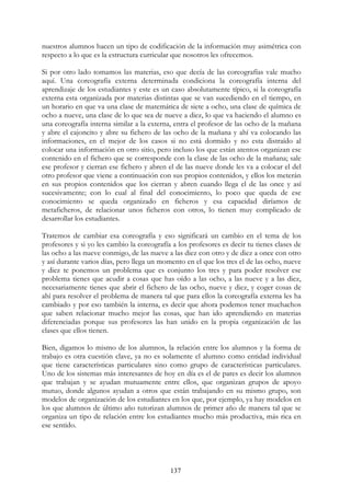 137
nuestros alumnos hacen un tipo de codificación de la información muy asimétrica con
respecto a lo que es la estructura curricular que nosotros les ofrecemos.
Si por otro lado tomamos las materias, eso que decía de las coreografías vale mucho
aquí. Una coreografía externa determinada condiciona la coreografía interna del
aprendizaje de los estudiantes y este es un caso absolutamente típico, si la coreografía
externa esta organizada por materias distintas que se van sucediendo en el tiempo, en
un horario en que va una clase de matemática de siete a ocho, una clase de química de
ocho a nueve, una clase de lo que sea de nueve a diez, lo que va haciendo el alumno es
una coreografía interna similar a la externa, entra el profesor de las ocho de la mañana
y abre el cajoncito y abre su fichero de las ocho de la mañana y ahí va colocando las
informaciones, en el mejor de los casos si no está dormido y no esta distraído al
colocar una información en otro sitio, pero incluso los que están atentos organizan ese
contenido en el fichero que se corresponde con la clase de las ocho de la mañana; sale
ese profesor y cierran ese fichero y abren el de las nueve donde les va a colocar el del
otro profesor que viene a continuación con sus propios contenidos, y ellos los meterán
en sus propios contenidos que los cierran y abren cuando llega el de las once y así
sucesivamente; con lo cual al final del conocimiento, lo poco que queda de ese
conocimiento se queda organizado en ficheros y esa capacidad diríamos de
metaficheros, de relacionar unos ficheros con otros, lo tienen muy complicado de
desarrollar los estudiantes.
Tratemos de cambiar esa coreografía y eso significará un cambio en el tema de los
profesores y si yo les cambio la coreografía a los profesores es decir tu tienes clases de
las ocho a las nueve conmigo, de las nueve a las diez con otro y de diez a once con otro
y así durante varios días, pero llega un momento en el que los tres el de las ocho, nueve
y diez te ponemos un problema que es conjunto los tres y para poder resolver ese
problema tienes que acudir a cosas que has oído a las ocho, a las nueve y a las diez,
necesariamente tienes que abrir el fichero de las ocho, nueve y diez, y coger cosas de
ahí para resolver el problema de manera tal que para ellos la coreografía externa les ha
cambiado y por eso también la interna, es decir que ahora podemos tener muchachos
que saben relacionar mucho mejor las cosas, que han ido aprendiendo en materias
diferenciadas porque sus profesores las han unido en la propia organización de las
clases que ellos tienen.
Bien, digamos lo mismo de los alumnos, la relación entre los alumnos y la forma de
trabajo es otra cuestión clave, ya no es solamente el alumno como entidad individual
que tiene características particulares sino como grupo de características particulares.
Uno de los sistemas más interesantes de hoy en día es el de pares es decir los alumnos
que trabajan y se ayudan mutuamente entre ellos, que organizan grupos de apoyo
mutuo, donde algunos ayudan a otros que están trabajando en su mismo grupo, son
modelos de organización de los estudiantes en los que, por ejemplo, ya hay modelos en
los que alumnos de último año tutorizan alumnos de primer año de manera tal que se
organiza un tipo de relación entre los estudiantes mucho más productiva, más rica en
ese sentido.
 