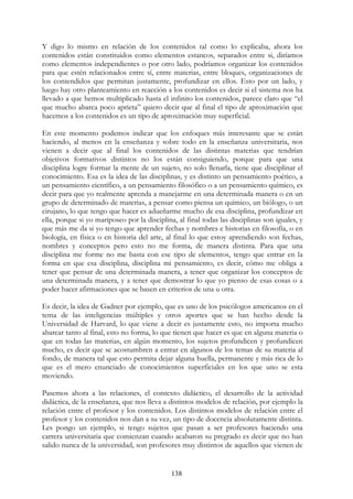 138
Y digo lo mismo en relación de los contenidos tal como lo explicaba, ahora los
contenidos están constituidos como elementos estancos, separados entre si, diríamos
como elementos independientes o por otro lado, podríamos organizar los contenidos
para que estén relacionados entre sí, entre materias, entre bloques, organizaciones de
los contendidos que permitan justamente, profundizar en ellos. Esto por un lado, y
luego hay otro planteamiento en reacción a los contenidos es decir si el sistema nos ha
llevado a que hemos multiplicado hasta el infinito los contenidos, parece claro que “el
que mucho abarca poco aprieta” quiero decir que al final el tipo de aproximación que
hacemos a los contenidos es un tipo de aproximación muy superficial.
En este momento podemos indicar que los enfoques más interesante que se están
haciendo, al menos en la enseñanza y sobre todo en la enseñanza universitaria, nos
vienen a decir que al final los contenidos de las distintas materias que tendrían
objetivos formativos distintos no los están consiguiendo, porque para que una
disciplina logre formar la mente de un sujeto, no solo llenarla, tiene que disciplinar el
conocimiento. Esa es la idea de las disciplinas, y es distinto un pensamiento poético, a
un pensamiento científico, a un pensamiento filosófico o a un pensamiento químico, es
decir para que yo realmente aprenda a manejarme en una determinada manera o en un
grupo de determinado de materias, a pensar como piensa un químico, un biólogo, o un
cirujano, lo que tengo que hacer es adueñarme mucho de esa disciplina, profundizar en
ella, porque si yo mariposeo por la disciplina, al final todas las disciplinas son iguales, y
que más me da si yo tengo que aprender fechas y nombres e historias en filosofía, o en
biología, en física o en historia del arte, al final lo que estoy aprendiendo son fechas,
nombres y conceptos pero esto no me forma, de manera distinta. Para que una
disciplina me forme no me basta con ese tipo de elementos, tengo que entrar en la
forma en que esa disciplina, disciplina mi pensamiento, es decir, cómo me obliga a
tener que pensar de una determinada manera, a tener que organizar los conceptos de
una determinada manera, y a tener que demostrar lo que yo pienso de esas cosas o a
poder hacer afirmaciones que se basen en criterios de una u otra.
Es decir, la idea de Gadner por ejemplo, que es uno de los psicólogos americanos en el
tema de las inteligencias múltiples y otros aportes que se han hecho desde la
Universidad de Harvard, lo que viene a decir es justamente esto, no importa mucho
abarcar tanto al final, esto no forma, lo que tienen que hacer es que en alguna materia o
que en todas las materias, en algún momento, los sujetos profundicen y profundicen
mucho, es decir que se acostumbren a entrar en algunos de los temas de su materia al
fondo, de manera tal que esto permita dejar alguna huella, permanente y más rica de lo
que es el mero enunciado de conocimientos superficiales en los que uno se esta
moviendo.
Pasemos ahora a las relaciones, el contexto didáctico, el desarrollo de la actividad
didáctica, de la enseñanza, que nos lleva a distintos modelos de relación, por ejemplo la
relación entre el profesor y los contenidos. Los distintos modelos de relación entre el
profesor y los contenidos nos dan a su vez, un tipo de docencia absolutamente distinta.
Les pongo un ejemplo, si tengo sujetos que pasan a ser profesores haciendo una
carrera universitaria que comienzan cuando acabaron su pregrado es decir que no han
salido nunca de la universidad, son profesores muy distintos de aquellos que vienen de
 