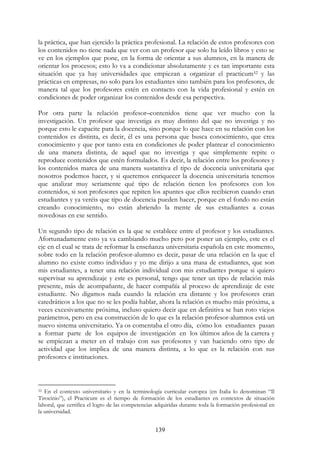 139
la práctica, que han ejercido la práctica profesional. La relación de estos profesores con
los contenidos no tiene nada que ver con un profesor que solo ha leído libros y esto se
ve en los ejemplos que pone, en la forma de orientar a sus alumnos, en la manera de
orientar los procesos; esto lo va a condicionar absolutamente y es tan importante esta
situación que ya hay universidades que empiezan a organizar el practicum52 y las
prácticas en empresas, no solo para los estudiantes sino también para los profesores, de
manera tal que los profesores estén en contacto con la vida profesional y estén en
condiciones de poder organizar los contenidos desde esa perspectiva.
Por otra parte la relación profesor–contenidos tiene que ver mucho con la
investigación. Un profesor que investiga es muy distinto del que no investiga y no
porque esto le capacite para la docencia, sino porque lo que hace en su relación con los
contenidos es distinta, es decir, él es una persona que busca conocimiento, que crea
conocimiento y que por tanto esta en condiciones de poder plantear el conocimiento
de una manera distinta, de aquel que no investiga y que simplemente repite o
reproduce contenidos que estén formulados. Es decir, la relación entre los profesores y
los contenidos marca de una manera sustantiva el tipo de docencia universitaria que
nosotros podemos hacer, y si queremos enriquecer la docencia universitaria tenemos
que analizar muy seriamente qué tipo de relación tienen los profesores con los
contenidos, si son profesores que repiten los apuntes que ellos recibieron cuando eran
estudiantes y ya veréis que tipo de docencia pueden hacer, porque en el fondo no están
creando conocimiento, no están abriendo la mente de sus estudiantes a cosas
novedosas en ese sentido.
Un segundo tipo de relación es la que se establece entre el profesor y los estudiantes.
Afortunadamente esto ya va cambiando mucho pero por poner un ejemplo, este es el
eje en el cual se trata de reformar la enseñanza universitaria española en este momento,
sobre todo en la relación profesor-alumno es decir, pasar de una relación en la que el
alumno no existe como individuo y yo me dirijo a una masa de estudiantes, que son
mis estudiantes, a tener una relación individual con mis estudiantes porque si quiero
supervisar su aprendizaje y este es personal, tengo que tener un tipo de relación más
presente, más de acompañante, de hacer compañía al proceso de aprendizaje de este
estudiante. No digamos nada cuando la relación era distante y los profesores eran
catedráticos a los que no se les podía hablar, ahora la relación es mucho más próxima, a
veces excesivamente próxima, incluso quiero decir que en definitiva se han roto viejos
parámetros, pero en esa construcción de lo que es la relación profesor-alumnos está un
nuevo sistema universitario. Ya os comentaba el otro día, cómo los estudiantes pasan
a formar parte de los equipos de investigación en los últimos años de la carrera y
se empiezan a meter en el trabajo con sus profesores y van haciendo otro tipo de
actividad que los implica de una manera distinta, a lo que es la relación con sus
profesores e instituciones.
52 En el contexto universitario y en la terminología curricular europea (en Italia lo denominan “Il
Tirocinio”), el Practicum es el tiempo de formación de los estudiantes en contextos de situación
laboral, que certifica el logro de las competencias adquiridas durante toda la formación profesional en
la universidad.
 
