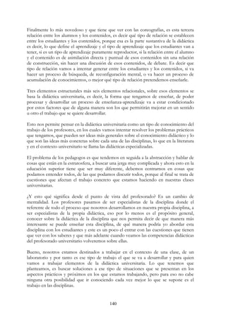 140
Finalmente lo más novedoso y que tiene que ver con las coreografías, es esta tercera
relación entre los alumnos y los contenidos, es decir qué tipo de relación se establecen
entre los estudiantes y los contenidos, porque esa es la parte sustantiva de la didáctica
es decir, lo que define el aprendizaje y el tipo de aprendizaje que los estudiantes van a
tener, si es un tipo de aprendizaje puramente reproductor, si la relación entre el alumno
y el contenido es de asimilación directa y puntual de esos contenidos sin una relación
de construcción, sin hacer una discusión de esos contenidos, de debate. Es decir que
tipo de relación vamos a intentar generar entre los estudiantes y los contenidos, si va
hacer un proceso de búsqueda, de reconfiguración mental, o va hacer un proceso de
acumulación de conocimientos, o mejor qué tipo de relación pretendemos enseñarle.
Tres elementos estructurales más seis elementos relacionales, sobre esos elementos se
basa la didáctica universitaria, es decir, la forma que tengamos de enseñar, de poder
procesar y desarrollar un proceso de enseñanza-aprendizaje va a estar condicionado
por estos factores que de alguna manera son los que permitirán mejorar en un sentido
u otro el trabajo que se quiere desarrollar.
Esto nos permite pensar en la didáctica universitaria como un tipo de conocimiento del
trabajo de los profesores, en los cuales vamos intentar resolver los problemas prácticos
que tengamos, que pueden ser ideas más generales sobre el conocimiento didáctico y lo
que son las ideas más concretas sobre cada una de las disciplinas, lo que en la literatura
y en el contexto universitario se llama las didácticas especializadas.
El problema de los pedagogos es que tendemos en seguida a la abstracción y hablar de
cosas que están en la estratosfera, a buscar una jerga muy complicada y ahora esto en la
educación superior tiene que ser muy diferente, debemos centrarnos en cosas que
podamos entender todos, de las que podamos discutir todos, porque al final se trata de
cuestiones que afectan el trabajo concreto que estamos haciendo en nuestras clases
universitarias.
¿Y esto qué significa desde el punto de vista del profesorado? Es un cambio de
mentalidad. Los profesores pasamos de ser especialistas de la disciplina donde el
referente de todo el proceso que nosotros desarrollamos en nuestra propia disciplina, a
ser especialistas de la propia didáctica, eso por lo menos es el propósito general,
conocer sobre la didáctica de la disciplina que nos permita decir de que manera más
interesante se puede enseñar esta disciplina, de qué manera podría yo abordar esta
disciplina con los estudiantes y este es un poco el entrar con las cuestiones que tienen
que ver con los saberes y que más adelante cuando veamos las competencias didácticas
del profesorado universitario volveremos sobre ellas.
Bueno, nosotros estamos destinados a trabajar en el contexto de una clase, de un
laboratorio y por tanto es ese tipo de trabajo el que se va a desarrollar y para quien
vamos a trabajar elementos de la didáctica universitaria. Lo que tenemos que
plantearnos, es buscar soluciones a ese tipo de situaciones que se presentan en los
aspectos prácticos y próximos en los que estamos trabajando, pero para eso no cabe
ninguna otra posibilidad que ir conociendo cada vez mejor lo que se supone es el
trabajo en las disciplinas.
 