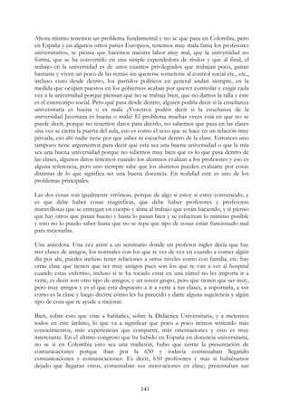 141
Ahora mismo tenemos un problema fundamental y no se que pasa en Colombia, pero
en España y en algunos otros países Europeos, tenemos muy mala fama los profesores
universitarios, se piensa que hacemos nuestra labor muy mal, que la universidad no
forma, que se ha convertido en una simple expendedora de títulos y que al final, el
trabajo en la universidad es de unos cuantos privilegiados que trabajan poco, ganan
bastante y viven un poco de las rentas sin quererse someterse al control social etc., etc.,
incluso visto desde dentro, los partidos políticos en general andan siempre, en la
medida que ocupan puestos en los gobiernos acaban por querer controlar y exigir cada
vez a la universidad porque piensan que no se trabaja bien, que no damos la talla y este
es el estereotipo social. Pero qué pasa desde dentro, alguien podría decir si la enseñanza
universitaria es buena o es mala ¿Vosotros podéis decir si la enseñanza de la
universidad Javeriana es buena o mala? El problema muchas veces está en que no se
puede decir, porque no tenemos datos para decirlo, no sabemos que pasa en las clases
una vez se cierra la puerta del aula, eso es como el sexo que se hace en un relación muy
privada, eso ahí nadie tiene por que saber ni escuchar dentro de la clase. Entonces uno
tampoco tiene argumentos para decir que esta sea una buena universidad o que la mía
sea una buena universidad porque no sabemos muy bien que es lo que pasa dentro de
las clases, algunos datos tenemos cuando los alumnos evalúan a los profesores y eso es
alguna referencia, pero uno siempre sabe que los alumnos pueden evaluarte por cosas
distintas de lo que significa ser una buena docencia. En realidad este es uno de los
problemas principales.
Las dos cosas son igualmente erróneas, porque de algo si estoy si estoy convencido, y
es que debe haber cosas magnificas, que debe haber profesores y profesoras
maravillosas que se entregan en cuerpo y alma al trabajo que están haciendo, y si pienso
que hay otros que pasan bueno y hasta lo pasan bien y se esfuerzan lo mínimo posible
y esto no lo puedo saber hasta que no se sepa que tipo de cosas están funcionado mal
para mejorarlas.
Una anécdota. Una vez asistí a un seminario donde un profesor ingles decía que hay
tres clases de amigos, los normales con los que te ves de vez en cuando a comer algún
día por ahí, puedes incluso tener relaciones a otros niveles como con familia, etc. hay
otras clase que tienen que ser muy amigos pues son los que te van a ver al hospital
cuando estas enfermo, incluso si te ha tocado estar en una cárcel no les importa ir a
verte, es decir son otro tipo de amigos; y un tercer grupo, pero que tienen que ser muy,
pero muy amigos y es el que esta dispuesto a ir a verte a tus clases, a soportarla, a ver
como es la clase y luego decirte cómo les ha parecido y darte alguna sugerencia y algún
tipo de cosa que te ayude a mejorar.
Bien, sobre esto que vine a hablarles, sobre la Didáctica Universitaria, y a meternos
todos en este ámbito, lo que va a significar que poco a poco iremos teniendo más
conocimientos, más experiencias que compartir, más orientaciones y esto es muy
interesante. En el último congreso que ha habido en España en docencia universitaria,
no se si en Colombia esto sea una tradición, hubo que cerrar la presentación de
comunicaciones porque iban por la 650 y todavía continuaban llegando
comunicaciones y comunicaciones. Es decir, 650 profesores y más si hubiéramos
dejado que llegaran otros, comentaban sus innovaciones en clase, presentaban sus
 