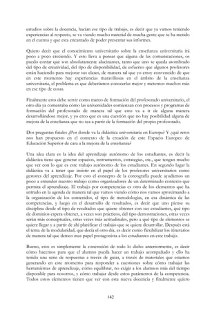 142
estudios sobre la docencia, hacían ese tipo de trabajo, es decir que ya vamos teniendo
experiencias al respecto, se va viendo mucho material de mucha gente que se ha metido
en el cuento y que esta encantado de poder presentar sus informes.
Quiero decir que el conocimiento universitario sobre la enseñanza universitaria irá
poco a poco creciendo. Y esto lleva a pensar que alguna de las comunicaciones, os
puedo contar que son absolutamente alucinantes, tanto que uno se queda asombrado
del tipo de creatividad, del tipo de disponibilidad, de esfuerzo que algunos profesores
están haciendo para mejorar sus clases, de manera tal que yo estoy convencido de que
en este momento hay experiencias maravillosas en el ámbito de la enseñanza
universitaria, el problema es que deberíamos conocerlas mejor y meternos muchos más
en ese tipo de cosas.
Finalmente esto debe servir como marco de formación del profesorado universitario, el
otro día ya comentaba cómo las universidades comienzan con procesos y programas de
formación del profesorado de manera tal que esto va a ir de alguna manera
desarrollándose mejor, y yo creo que es una cuestión que no hay posibilidad alguna de
mejora de la enseñanza que no sea a partir de la formación del propio profesorado.
Dos preguntas finales ¿Por donde va la didáctica universitaria en Europa? Y ¿qué retos
nos han propuesto en el contexto de la creación de este Espacio Europeo de
Educación Superior de cara a la mejora de la enseñanza?
Una idea clara es la idea del aprendizaje autónomo de los estudiantes, es decir la
didáctica tiene que generar espacios, instrumentos, estrategias, etc., que tengan mucho
que ver con lo que es este trabajo autónomo de los estudiantes. En segundo lugar la
didáctica va a tener que insistir en el papel de los profesores universitarios como
gestores del aprendizaje. Por esto el concepto de la coreografía puede ayudarnos un
poco a entender nuestro trabajo como organizadores de un determinado contexto que
permita el aprendizaje. El trabajo por competencias es otro de los elementos que ha
entrado en la agenda de manera tal que vamos viendo cómo nos vamos aproximando a
la organización de los contenidos, el tipo de metodologías, en esa dinámica de las
competencias, y luego en el desarrollo de resultados, es decir que uno piense su
disciplina desde el tipo de resultados que quiere obtener con sus estudiantes, qué tipo
de dominios espera obtener, a veces son prácticos, del tipo demostraciones, otras veces
serán más conceptuales, otras veces más actitudinales, pero a qué tipo de elementos se
quiere llegar y a partir de ahí planificar el trabajo que se quiere desarrollar. Después está
el tema de la modularidad, que decía el otro día, es decir como flexibilizar los itinerarios
de manera tal que demos mas papel protagonista a los estudiantes en este trabajo.
Bueno, esto es simplemente la concreción de todo lo dicho anteriormente, es decir
cómo hacemos para que el alumno pueda hacer un trabajo acompañado y ello ha
tenido una serie de respuestas a través de guías, a través de materiales que estamos
generando en este momento para responder a cuestiones sobre cómo trabajar las
herramientas de aprendizaje, cómo equilibrar, no exigir a los alumnos más del tiempo
disponible para nosotros, y cómo trabajar desde estos parámetros de la competencia.
Todos estos elementos tienen que ver con esta nueva docencia y finalmente quiero
 