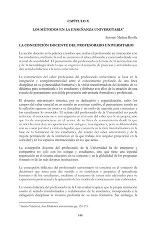 144
CAPÍTULO X
LOS MÉTODOS EN LA ENSEÑANZA UNIVERSITARIA∗∗∗∗
Antonio Medina Revilla
LA CONCEPCIÓN DOCENTE DEL PROFESORADO UNIVERSITARIO
La acción docente es la práctica creadora que realiza el profesorado en interacción con
los estudiantes, mediante la cual se comunica el saber elaborado y construido desde una
actitud de sensibilidad. El pensamiento del profesorado es la base de la acción docente
y de la metodología desde la que se organiza el conjunto de procesos y actividades que
dan sentido didáctico a la tarea universitaria.
La construcción del saber profesional del profesorado universitario se basa en la
integración y complementariedad entre el conocimiento profundo de una línea
disciplinar en su potencialidad formativa y la visión transformadora del dominio de su
didáctica para comunicarla a los estudiantes y disfrutar con ellos de la creación de una
escuela de pensamiento con doble proyección universitaria-formadora y profesional.
El docente universitario sintetiza, por su dedicación y especialización, todos los
campos del saber esencial en un mundo en continuo cambio, el pensamiento creado en
la reflexión rigurosa en torno a su disciplina y un estilo de maestría para comunicar a
los estudiantes lo conocido. El trabajo del profesorado de la Universidad no puede
reducirse al conocimiento e investigación en el marco del saber que le es propio, sino
que ha de comprometerse en el avance de su línea de conocimiento desde la que
atender las más diversas aportaciones de colegas e investigadores, pero reelaborándolas
con su visión peculiar y estilo indagador, que convierta su acción transformadora en la
base de la formación de los estudiantes, del avance del saber universitario y de la
mejora permanente de la institución en la que trabaja con singular proyección en la
sociedad y en los espacios internacionales en los que actúa.
La concepción docente del profesorado de la Universidad ha de emergerse y
compartirse no sólo con los colegas y estudiantes, sino que tiene una especial
repercusión en el sistema educativo en su conjunto y en la globalidad de los programas
formativos de las más diversas instituciones.
La concepción didáctica del profesorado universitario se concreta en el conjunto de
decisiones que toma para dar sentido a su enseñanza y propiciar el aprendizaje
formativo de los estudiantes, mediante el conjunto de tareas más adecuadas para su
capacitación profesional y la aplicación de los modos de conocimiento más elaborados.
La visión didáctica del profesorado de la Universidad requiere que la propia institución
asuma el sentido transformador y reelaborativo de la enseñanza, incorporando a la
indagación disciplinar la vivencia profunda de su tarea formativa. Sin embargo, la
∗
García-Valcárcel, Ana. Didáctica universitaria; pp. 155-175.
 