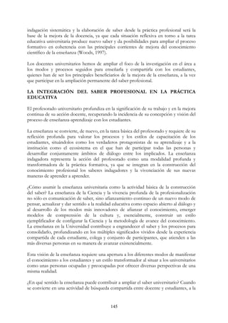145
indagación sistemática y la elaboración de saber desde la práctica profesional será la
base de la mejora de la docencia, ya que cada situación reflexiva en torno a la tarea
educativa universitaria produce nuevo saber y da posibilidades para ampliar el proceso
formativo en coherencia con las principales corrientes de mejora del conocimiento
científico de la enseñanza (Woods, 1997).
Los docentes universitarios hemos de ampliar el foco de la investigación en el área a
los modos y procesos seguidos para enseñarla y compartirla con los estudiantes,
quienes han de ser los principales beneficiarios de la mejora de la enseñanza, a la vez
que participar en la ampliación permanente del saber profesional.
LA INTEGRACIÓN DEL SABER PROFESIONAL EN LA PRÁCTICA
EDUCATIVA
El profesorado universitario profundiza en la significación de su trabajo y en la mejora
continua de su acción docente, recuperando la incidencia de su concepción y visión del
proceso de enseñanza-aprendizaje con los estudiantes.
La enseñanza se convierte, de nuevo, en la tarea básica del profesorado y requiere de su
reflexión profunda para valorar los procesos y los estilos de capacitación de los
estudiantes, situándolos como los verdaderos protagonistas de su aprendizaje y a la
institución como el ecosistema en el que han de participar todas las personas y
desarrollar conjuntamente ámbitos de diálogo entre los implicados. La enseñanza
indagadora representa la acción del profesorado como una modalidad profunda y
transformadora de la práctica formativa, ya que se integran en la construcción del
conocimiento profesional los saberes indagadores y la vivenciación de sus nuevas
maneras de aprender a aprender.
¿Cómo asumir la enseñanza universitaria como la actividad básica de la construcción
del saber? La enseñanza de la Ciencia y la vivencia profunda de la profesionalización
no sólo es comunicación de saber, sino afianzamiento continuo de un nuevo modo de
pensar, actualizar y dar sentido a la realidad educativa como espacio abierto al diálogo y
al desarrollo de los modos más innovadores de afianzar el conocimiento, emerger
modelos de comprensión de la cultura y, esencialmente, construir un estilo
ejemplificador de configurar la Ciencia y la metodología de avance del conocimiento.
La enseñanza en la Universidad contribuye a engrandecer el saber y los procesos para
consolidarlo, profundizando en los múltiples significados vividos desde la experiencia
compartida de cada estudiante, colega y conjunto de participantes, que atienden a las
más diversas personas en su manera de avanzar existencialmente.
Esta visión de la enseñanza requiere una apertura a los diferentes modos de manifestar
el conocimiento a los estudiantes y un estilo transformador al situar a los universitarios
como unas personas ocupadas y preocupadas por ofrecer diversas perspectivas de una
misma realidad.
¿En qué sentido la enseñanza puede contribuir a ampliar el saber universitario? Cuando
se convierte en una actividad de búsqueda compartida entre docente y estudiantes, a la
 