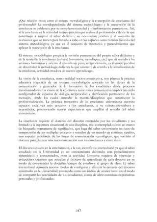 147
¿Qué relación existe entre el sistema metodológico y la concepción de enseñanza del
profesorado? La interdependencia del sistema metodológico y la concepción de la
enseñanza se evidencia por su complementariedad y transformación permanente. Así,
si la enseñanza es la actividad teórico-práctica que realiza el profesorado y desde la que
contribuye a ampliar el saber didáctico, su orientación práctica y el conjunto de
decisiones que se tomen para llevarla a cabo en los espacios universitarios necesita del
sistema metodológico, ya que es el conjunto de itinerarios y procedimientos que
aplican la concepción de la enseñanza.
El sistema metodológico propicia la revisión permanente del propio saber didáctico y
de la teoría de la enseñanza (cultural, humanista, tecnológica, etc.) que da sentido a las
acciones formativas y orienta el aprendizaje pero, recíprocamente, es el modo peculiar
de desarrollar la metodología didáctica la que orienta y da sentido a la actualización de
la enseñanza, actividad creadora de nuevos aprendizajes.
La visión de la enseñanza, como realidad socio-comunicativa, nos plantea la práctica
educativa requerida de un sistema metodológico apoyado en las claves de la
comunicación y generador de la formación de los estudiantes desde procesos
transformadores. La visión de la enseñanza como tarea comunicativa implica un estilo
configurador de espacios de diálogo, reciprocidad y clarificación permanente de los
mensajes, desde los cuales entender la materia/disciplinas que constituyen la
profesionalización. La práctica interactiva de la enseñanza universitaria necesita
espacios cada vez más cercanos a los estudiantes, a su cultura-intercultura y
necesidades, promoviendo nuevas expectativas que amplíen el sentido del saber
universitario.
La enseñanza requiere el dominio del discurso entendido por los estudiantes y no
limitado a la coyuntura situacional de una disciplina, sino contemplado como un marco
de búsqueda permanente de significados, que haga del saber universitario un texto de
comprensión de los múltiples procesos y sentidos de un mundo en continuo cambio,
con especial incidencia de las líneas de comunicación tecnológicas, que servirán al
docente para plantear una nueva interacción con los estudiantes y entre éstos.
El discurso situado en la enseñanza es, a la vez, científico e intercultural, ya que el saber
estudiado en la Universidad es un conocimiento elaborado con procedimientos
sistemáticos y estructurados, pero la actividad formativa requiere de vivencias y
actuaciones creativas que atiendan al proceso de aprendizaje de cada docente en su
modo de comprender la disciplina/campo de estudio y al grupo de clase. El saber
intercultural demanda nuevos modos de configurar y afianzar la cercanía del discurso
construido en la Universidad, entendido como un ámbito de avance tanto en el modo
de compartir las necesidades de los estudiantes, como de abrir continuas expectativas
personales y profesionales.
 