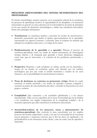148
PRINCIPIOS ORIENTADORES DEL SISTEMA METODOLÓGICO DEL
PROFESORADO
El sistema metodológico requiere apoyarse en la concepción cultural de la enseñanza,
los procesos de aprendizaje creativo, la especificidad de las disciplinas y la institución
universitaria en general. La tarea educativa de la Universidad ha de partir de principios
en los que asentar las decisiones metodológicas y darles una orientación innovadora.
Entre estos principios destacamos:
• Transferencia: La enseñanza tenderá a encontrar los modos de incentivación y
desarrollo universitario que facilite el óptimo aprovechamiento de lo aprendido,
encontrando los aspectos comunes y esenciales entre el conjunto de materias que
trabajan los estudiantes cada curso y a lo largo de los ciclos.
• Problematización de lo aprendido o a aprender: Plantear el proceso de
enseñanza-aprendizaje como un estado de mejora permanente, de interrogantes
siempre abiertos y de búsqueda para aprender a tomar decisiones indagadoras
como base para la innovación y la solución de los problemas profesionales y
sociales.
• Prospectiva: Proponer a cada estudiante un trabajo acorde con las demandas y
riesgos de un mundo en evolución, quizás más afectado por los cambios
tecnológicos que por una vuelta al sentido humanista y creador de los seres
humanos y de sus posibilidades de transformación continua.
• Toma de decisiones en contextos en permanente vértigo: Desde los cuales
encontrar el sentido profundo y los modos de aprender a pensar, compartir y
construir un marco de universalización del saber y entender la interacción con otros
grupos y culturas.
• Complejidad: Que caracteriza a las sociedades globalizadas y a los marcos
interculturales. Tales son los específicos de la nueva Universidad que ha de facilitar
a los estudiantes una amplia comprensión de la complicada realidad y de la
necesaria superación que debe caracterizar la institución universitaria.
• Autenticidad-realismo de los proyectos, tareas y planteamientos de
enseñanza-aprendizaje: Que conecten la tarea universitaria con los amplios
procesos del mundo empresarial y social, a los que la Universidad ha de encontrar
nuevas preguntas y respuestas creativas, que le den las claves de significado y de
profundización en las situaciones reales, desde y ante las cuales, han de aprender a
mejorarlas.
 