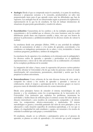 149
• Analogía: Desde el que se comprende mejor lo enseñado, si se parte de metáforas,
discursos y propuestas cercanas a lo conocido, produciéndose un salto más
proporcionado tanto para el que aprende como ante las dificultades que han de
superarse. Las analogías han de ser seleccionadas según su potencia de explicación y
representación de lo que ha de estudiarse. Se han de trabajar simulaciones de
situaciones de gran poder generalizador y creador de saberes.
• Incertidumbre: Característica de los cambios y de las múltiples perspectivas del
conocimiento y de la realidad que se ofrecen a los seres humanos, ante los cuales
difícilmente puede darse una respuesta sencilla y única, sino que nos hemos de
plantear la polisonancia y polidimensionalidad de los diversos modos de valorar la
realidad.
La enseñanza desde este principio (Huber, 1999) es una actividad de múltiples
estilos de acercamiento al saber y a los modos de aprender, convirtiendo a los
estudiantes en indagadores permanentes de su saber y vivir, invitándoles a buscar
continuas preguntas, problemas y ámbitos de indagación.
La enseñanza ha de capacitar a los estudiantes en la tolerancia ante la ambigüedad y
los diversos estilos de aprender a aprender y profundizar en el significado,
representaciones y claves de la vida universitaria y de su colaboración a la solución
de los complejos problemas de la sociedad.
La integración del saber y hacer, como la superación del proceso teórico-práctico
que debe afrontar la Universidad a fin de que todas las personas valoren el estado
transformador del conocimiento, pensamiento, afectividad y acción que ha de
propiciar la cultura universitaria.
• Interculturalismo: Como referente de las más diversas formas de vivir. sentir y
compartir los valores y los modos de aprender a aprender e innovar en
colaboración. desde el respeto y participación de los diversos grupos en nuevos
proyectos tanto de identidad cultural como de avance intercultural.
Desde estos principios hemos de entender el sistema metodológico de cada
docente y a los estudiantes como los co-protagonistas de la innovación de la
Universidad. Una institución que replantea los problemas, incrementa las
actividades y facilita líneas de reflexión para el continuo avance del saber desde un
discurso intercultural y unos modelos de conocimiento compartido y de síntesis
entre los componentes afectivo-emocionales e intelectuales. El sistema
metodológico se genera y consolida partiendo del valor de estos principios y de su
adecuación a cada situación específica de enseñanza-aprendizaje, a la vez que se
adapta a la singularidad de cada estudiante y equipo, sin renunciar a los modos de
entender la realidad que cada grupo y comunidad tiene.
El estudiante, situado en su reflexión y participación activa en el proceso de
aprender, se plantea su estilo de aprendizaje y los métodos que puede compartir
 
