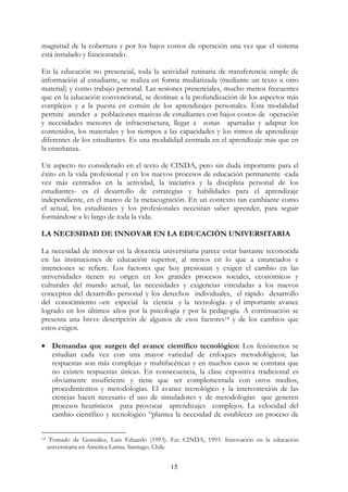 15
magnitud de la cobertura y por los bajos costos de operación una vez que el sistema
está instalado y funcionando.
En la educación no presencial, toda la actividad rutinaria de transferencia simple de
información al estudiante, se realiza en forma mediatizada (mediante un texto u otro
material) y como trabajo personal. Las sesiones presenciales, mucho menos frecuentes
que en la educación convencional, se destinan a la profundización de los aspectos más
complejos y a la puesta en común de los aprendizajes personales. Esta modalidad
permite atender a poblaciones masivas de estudiantes con bajos costos de operación
y necesidades menores de infraestructura, llegar a zonas apartadas y adaptar los
contenidos, los materiales y los tiempos a las capacidades y los ritmos de aprendizaje
diferentes de los estudiantes. Es una modalidad centrada en el aprendizaje más que en
la enseñanza.
Un aspecto no considerado en el texto de CINDA, pero sin duda importante para el
éxito en la vida profesional y en los nuevos procesos de educación permanente -cada
vez más centrados en la actividad, la iniciativa y la disciplina personal de los
estudiantes- es el desarrollo de estrategias y habilidades para el aprendizaje
independiente, en el marco de la metacognición. En un contexto tan cambiante como
el actual, los estudiantes y los profesionales necesitan saber aprender, para seguir
formándose a lo largo de toda la vida.
LA NECESIDAD DE INNOVAR EN LA EDUCACIÓN UNIVERSITARIA
La necesidad de innovar en la docencia universitaria parece estar bastante reconocida
en las instituciones de educación superior, al menos en lo que a enunciados e
intenciones se refiere. Los factores que hoy presionan y exigen el cambio en las
universidades tienen su origen en los grandes procesos sociales, económicos y
culturales del mundo actual, las necesidades y exigencias vinculadas a los nuevos
conceptos del desarrollo personal y los derechos individuales, el rápido desarrollo
del conocimiento –en especial la ciencia y la tecnología- y el importante avance
logrado en los últimos años por la psicología y por la pedagogía. A continuación se
presenta una breve descripción de algunos de esos factores14 y de los cambios que
estos exigen.
• Demandas que surgen del avance científico tecnológico: Los fenómenos se
estudian cada vez con una mayor variedad de enfoques metodológicos; las
respuestas son más complejas y multifacéticas y en muchos casos se constata que
no existen respuestas únicas. En consecuencia, la clase expositiva tradicional es
obviamente insuficiente y tiene que ser complementada con otros medios,
procedimientos y metodologías. El avance tecnológico y la interconexión de las
ciencias hacen necesario el uso de simuladores y de metodologías que generen
procesos heurísticos para provocar aprendizajes complejos. La velocidad del
cambio científico y tecnológico “plantea la necesidad de establecer un proceso de
14 Tomado de González, Luis Eduardo (1993). En: CINDA, 1993. Innovación en la educación
universitaria en América Latina. Santiago, Chile.
 