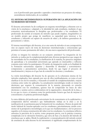 150
con el profesorado para aprender a aprender e interiorizar sus proyectos de trabajo,
esencialmente intelectuales, de su realidad.
EL SISTEMA METODOLÓGICO: SUPERACIÓN DE LA APLICACIÓN DE
NUMEROSOS MÉTODOS
El docente universitario ha de configurar un esquema metodológico, coherente con su
visión de la enseñanza y adaptado a la identidad de cada estudiante, mediante el que
comunicar motivadoramente la disciplina que profesionalice a los estudiantes. El
profesorado da sentido al conjunto de métodos que puede emplear, integrándolos en
un modelo propio que ponga de manifiesto su capacidad para interesar a los
estudiantes y ofrecerles un espacio de creación de saber y de ámbitos generadores de
pensamiento y valores.
El sistema metodológico del docente, ni es una suma de métodos ni una yuxtaposición,
sino un espacio nuevo de toma de decisiones interrelacionadas y estructuradas que
permiten el avance permanente del saber y de una nueva capacitación del profesorado.
¿Cómo se integran los métodos en un conjunto armónico? La integración de los
métodos se realiza por la complementariedad entre diversas perspectivas que surgen de
las necesidades de los estudiantes, la clarificación de la materia, los procesos singulares
de aprendizaje y la comunidad universitaria que aprende en intercambio y reflexión
conjunta entre todos los participantes. El núcleo de integración reside en la finalidad de
la formación universitaria: capacitar y desarrollar la identidad y conocimientos-
competencias y pensamientos autónomos, desde los que lograr el proyecto de
transformación y mejora en el que han de coincidir los docentes y estudiantes.
La visión metodológica del docente ha de apoyarse en la coherencia interna de los
métodos empleados, bien optando por uno de ellos justificadamente, en tomo al cual
clarificar el uso de los restantes, o buscando el sentido de complementariedad y mejora
continua entre todos los aplicados. La actualización metodológica reside en tomar las
decisiones que requiere la comunicación de la materia, presentada en estrecha
interrelación con los estudiantes, quienes han de comprender las bases de tales
decisiones y sentirse activos colaboradores de la organización y desarrollo de la clase, a
la vez que se viven a sí mismos como los profesionales futuros que han de mejorar el
conocimiento y la práctica profesional elegida.
La tarea didáctica del profesorado universitario ha de concentrarse en la explicitación y
comprensión del/los método/s que habitualmente trabaja en la clase y en la
justificación de su pertinencia para la formación de los estudiantes. Hemos de partir del
modo habitual de enseñar-aprender con los estudiantes, prioritariamente siendo cons-
cientes de la perspectiva metodológica en la que nos fundamentamos y de los procesos
seguidos en la mutua construcción del saber con los estudiantes. La enseñanza reflexiva
armoniza la previsión de la acción, como propuesta previa, con la práctica concreta,
completada con la valoración formativa, que sirva de base a la elección del método de
enseñanza que se aplica. Desde la explicitación y conceptualización del método central
de enseñanza de cada docente ha de encontrarse el significado complementario de los
 