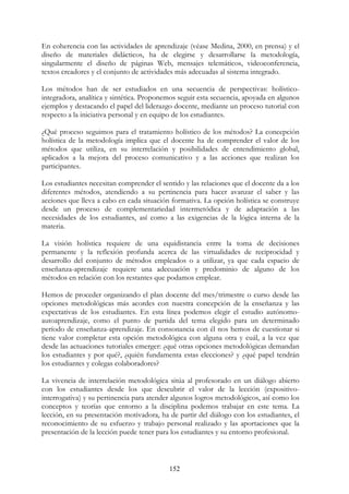 152
En coherencia con las actividades de aprendizaje (véase Medina, 2000, en prensa) y el
diseño de materiales didácticos, ha de elegirse y desarrollarse la metodología,
singularmente el diseño de páginas Web, mensajes telemáticos, videoconferencia,
textos creadores y el conjunto de actividades más adecuadas al sistema integrado.
Los métodos han de ser estudiados en una secuencia de perspectivas: holístico-
integradora, analítica y sintética. Proponemos seguir esta secuencia, apoyada en algunos
ejemplos y destacando el papel del liderazgo docente, mediante un proceso tutorial con
respecto a la iniciativa personal y en equipo de los estudiantes.
¿Qué proceso seguimos para el tratamiento holístico de los métodos? La concepción
holística de la metodología implica que el docente ha de comprender el valor de los
métodos que utiliza, en su interrelación y posibilidades de entendimiento global,
aplicados a la mejora del proceso comunicativo y a las acciones que realizan los
participantes.
Los estudiantes necesitan comprender el sentido y las relaciones que el docente da a los
diferentes métodos, atendiendo a su pertinencia para hacer avanzar el saber y las
acciones que lleva a cabo en cada situación formativa. La opción holística se construye
desde un proceso de complementariedad intermetódica y de adaptación a las
necesidades de los estudiantes, así como a las exigencias de la lógica interna de la
materia.
La visión holística requiere de una equidistancia entre la toma de decisiones
permanente y la reflexión profunda acerca de las virtualidades de reciprocidad y
desarrollo del conjunto de métodos empleados o a utilizar, ya que cada espacio de
enseñanza-aprendizaje requiere una adecuación y predominio de alguno de los
métodos en relación con los restantes que podamos emplear.
Hemos de proceder organizando el plan docente del mes/trimestre o curso desde las
opciones metodológicas más acordes con nuestra concepción de la enseñanza y las
expectativas de los estudiantes. En esta línea podemos elegir el estudio autónomo-
autoaprendizaje, como el punto de partida del tema elegido para un determinado
período de enseñanza-aprendizaje. En consonancia con él nos hemos de cuestionar si
tiene valor completar esta opción metodológica con alguna otra y cuál, a la vez que
desde las actuaciones tutoriales emerger: ¿qué otras opciones metodológicas demandan
los estudiantes y por qué?, ¿quién fundamenta estas elecciones? y ¿qué papel tendrán
los estudiantes y colegas colaboradores?
La vivencia de interrelación metodológica sitúa al profesorado en un diálogo abierto
con los estudiantes desde los que descubrir el valor de la lección (expositivo-
interrogativa) y su pertinencia para atender algunos logros metodológicos, así como los
conceptos y teorías que entorno a la disciplina podemos trabajar en este tema. La
lección, en su presentación motivadora, ha de partir del diálogo con los estudiantes, el
reconocimiento de su esfuerzo y trabajo personal realizado y las aportaciones que la
presentación de la lección puede tener para los estudiantes y su entorno profesional.
 