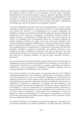 153
Este proceso de métodos integrados se ha de basar en la pertinencia de cada uno para
dar sentido al trabajo formativo de los estudiantes y la clase como sociogrupo,
profundizando en el estilo personal que se sigue para aprender a aprender y proyectar
una imagen innovadora de la acción docente. El aprendizaje interdependiente de cada
estudiante, en su proyecto de realización personal, puede ampliarse con el intercambio
entre iguales, conociendo las aportaciones de los miembros del equipo y partiendo de
los hallazgos que cada uno ha logrado en su aprendizaje autónomo.
La opción multimetódica pasa de la mera secuencia metodológica a la continua visión
integradora cuando los estudiantes y el docente, en atención a sus necesidades, deciden
crear espacios de reflexión y de profundización en los cuales comprendan los
problemas y busquen el conocimiento profundo del campo de saber que comparten. Si
establecemos como vértice de la integración el aprendizaje autónomo, hemos de
adoptar las tareas y procedimientos de trabajo que sitúen con toda la fuerza de los
hechos a los estudiantes como los principales artífices de su formación, aplicando un
modelo evaluativo coherente con aquél; en este caso será la auto evaluación. Esta
opción metodológica, propia del autodidactismo, se apoya en el interés del universitario
por la formación generalizada y por su cercanía a las disciplinas de la carrera elegida.
Pero, paradójicamente, el autoaprendizaje es el método que más requiere del diseño de
materiales, actividades y proceso de motivación, que realmente promueva en los
estudiantes un estilo y capacidad de autonomía, cuyas claves se apoyan en un modo
transformador del saber y en un espacio de plena vivenciación de los estilos y procesos
que hacen de la institución educativa un lugar de pleno desarrollo humano y
profesional.
¿En qué claves basar la acción formativa? En aquellas que devuelvan al profesorado su
capacidad para apoyar el máximo autodesarrollo en los estudiantes y les conviertan en
los promotores del proceso de co-aprendizaje en equipo, compartiendo sus hallazgos,
abundando en nuevas concepciones y trabajando la disciplina a aprender como un
campo problemático en interrelación con otros ámbitos.
Este modo de proceder, con gran respeto a la autonomía discente, ha de realizarse
implicando profundamente a los estudiantes y al profesorado en un proyecto continuo
de co-descubrimiento en el que ha de participar colegiadamente el profesorado. La
implicación del docente en este espacio común surge del saber transformador y de la
capacidad para crear situaciones inquietantes, llenas de incertidumbre, desde las que los
estudiantes se cuestionen su aprendizaje, los hallazgos del auto-aprendizaje y del
trabajo en equipo. Este proyecto de integración del saber no es fácil y cada docente ha
de configurar su estilo de comunicación de lo aprendido-enseñado, diseñando su
propia actuación y dando al proceso un valor compartido. Así, si conocemos un tema
en el que venimos investigando y reflexionando con profundidad, nos hemos de
plantear los procesos más pertinentes de comunicación, organización y motivación
para desde la presentación interrogadora poder compartir con los estudiantes un foro
extenso y clarificador de discusión.
Esta discusión facilitará a los estudiantes su permanente indagación y hará del proceso
de enseñanza-aprendizaje una situación gratificante y de plena búsqueda, al descubrir
 