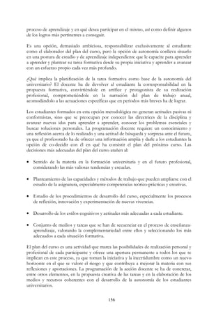 156
proceso de aprendizaje y en qué desea participar en el mismo, así como definir algunos
de los logros más pertinentes a conseguir.
Es una opción, demasiado ambiciosa, responsabilizar exclusivamente al estudiante
como el elaborador del plan del curso, pero la opción de autonomía conlleva situarlo
en una postura de estudio y de aprendizaje independiente que le capacite para aprender
a aprender y plantear su tarea formativa desde su propia iniciativa y aprender a avanzar
con un esfuerzo propio cada vez más profundo.
¿Qué implica la planificación de la tarea formativa como base de la autonomía del
universitario? El docente ha de devolver al estudiante la corresponsabilidad en la
propuesta formativa, convirtiéndole en artífice y protagonista de su realización
profesional, comprometiéndole en la narración del plan de trabajo anual,
acomodándolo a las actuaciones específicas que en periodos más breves ha de lograr.
Los estudiantes formados en esta opción metodológica no generan actitudes pasivas ni
conformistas, sino que se preocupan por conocer las directrices de la disciplina y
avanzar nuevas idas para aprender a aprender, conocer los problemas esenciales y
buscar soluciones personales. La programación docente requiere un conocimiento y
una reflexión acerca de lo realizado y una actitud de búsqueda y sorpresa ante el futuro,
ya que el profesorado ha de ofrecer una información amplia y darle a los estudiantes la
opción de co-decidir con él en qué ha consistir el plan del próximo curso. Las
decisiones más adecuadas del plan del curso atañen al:
• Sentido de la materia en la formación universitaria y en el futuro profesional,
considerando las más valiosas tendencias y escuelas.
• Planteamiento de las capacidades y métodos de trabajo que pueden ampliarse con el
estudio de la asignatura, especialmente competencias teórico-prácticas y creativas.
• Estudio de los procedimientos de desarrollo del curso, especialmente los procesos
de reflexión, innovación y experimentación de nuevas vivencias.
• Desarrollo de los estilos cognitivos y actitudes más adecuadas a cada estudiante.
• Conjunto de medios y tareas que se han de secuenciar en el proceso de enseñanza-
aprendizaje, valorando la complementariedad entre ellos y seleccionando los más
adecuados a cada situación formativa.
El plan del curso es una actividad que marca las posibilidades de realización personal y
profesional de cada participante y ofrece una apertura permanente a todos los que se
implican en este proceso, ya que toman la iniciativa y la incertidumbre como un nuevo
horizonte en el que se valore el riesgo y que contribuya a mejorar la materia con sus
reflexiones y aportaciones. La programación de la acción docente se ha de concretar,
entre otros elementos, en la propuesta creativa de las tareas y en la elaboración de los
medios y recursos coherentes con el desarrollo de la autonomía de los estudiantes
universitarios.
 