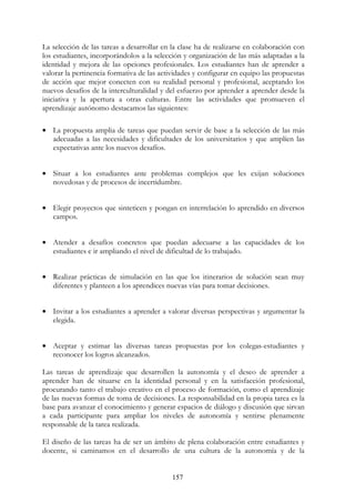 157
La selección de las tareas a desarrollar en la clase ha de realizarse en colaboración con
los estudiantes, incorporándolos a la selección y organización de las más adaptadas a la
identidad y mejora de las opciones profesionales. Los estudiantes han de aprender a
valorar la pertinencia formativa de las actividades y configurar en equipo las propuestas
de acción que mejor conecten con su realidad personal y profesional, aceptando los
nuevos desafíos de la interculturalidad y del esfuerzo por aprender a aprender desde la
iniciativa y la apertura a otras culturas. Entre las actividades que promueven el
aprendizaje autónomo destacamos las siguientes:
• La propuesta amplia de tareas que puedan servir de base a la selección de las más
adecuadas a las necesidades y dificultades de los universitarios y que amplíen las
expectativas ante los nuevos desafíos.
• Situar a los estudiantes ante problemas complejos que les exijan soluciones
novedosas y de procesos de incertidumbre.
• Elegir proyectos que sinteticen y pongan en interrelación lo aprendido en diversos
campos.
• Atender a desafíos concretos que puedan adecuarse a las capacidades de los
estudiantes e ir ampliando el nivel de dificultad de lo trabajado.
• Realizar prácticas de simulación en las que los itinerarios de solución sean muy
diferentes y planteen a los aprendices nuevas vías para tomar decisiones.
• Invitar a los estudiantes a aprender a valorar diversas perspectivas y argumentar la
elegida.
• Aceptar y estimar las diversas tareas propuestas por los colegas-estudiantes y
reconocer los logros alcanzados.
Las tareas de aprendizaje que desarrollen la autonomía y el deseo de aprender a
aprender han de situarse en la identidad personal y en la satisfacción profesional,
procurando tanto el trabajo creativo en el proceso de formación, como el aprendizaje
de las nuevas formas de toma de decisiones. La responsabilidad en la propia tarea es la
base para avanzar el conocimiento y generar espacios de diálogo y discusión que sirvan
a cada participante para ampliar los niveles de autonomía y sentirse plenamente
responsable de la tarea realizada.
El diseño de las tareas ha de ser un ámbito de plena colaboración entre estudiantes y
docente, si caminamos en el desarrollo de una cultura de la autonomía y de la
 