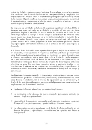 158
estimación de la incertidumbre, como horizonte de aprendizaje personal y en equipo.
Los estudiantes han de asumir la situación de co-responsabilidad y complejidad que
implica aprender a resolver tareas ya intensificar su participación en el diseño y calidad
de las mismas. El profesorado se implicará en las principales actividades e incorporará
la autoevaluación y co-evaluación al plan de trabajo generado en el aula, en el que se
sentirá co-protagonista con los estudiantes.
La propuesta de actividades es la base del aprendizaje significativo (Huber, 1998), si
logramos que sean elaboradas en co-decisión y sensibles al reto que para cada
participante implica la creación de nuevas tareas. La actividad es la base de un
aprendizaje creativo, si se logra la total e integrada colaboración del aprendiz, tanto
mayor cuanto más tome decisiones en la previsión, formulación y ejecución de la
misma. La mejora formativa es un proceso intenso y característico de cada estudiante
que está influido por la calidad y significación de las interacciones que lleva a cabo en
su propio espacio universitario, sintetizado en el conjunto de tareas que propone y
desarrolla.
Si el diseño de las actividades es un aspecto esencial para la mejora de la iniciativa de
los estudiantes, no es secundario el conjunto de materiales didácticos que se emplean
en tal diseño, singularmente la realización de los ejercicios y los textos formativos que
se ofrecen a los estudiantes para su trabajo. Responder al desafío del estudio autónomo
en la vida universitaria desde el diseño de los materiales es un nuevo modo de
contemplar la complejidad de este método. El esfuerzo ha de ser ingente tanto si se
selecciona de entre los materiales existentes, como si deseamos implicar a los
estudiantes en la elección de los existentes en nuestra disciplina y, especialmente, si
asumimos el desafío de diseñar y ofrecer un multimedia de trabajo con los colegas y
participantes.
La elaboración de nuevos materiales es una actividad profundamente formativa, ya que
son el elemento que facilita la comunicación, la estructura y permite el avance del saber
entre docente y estudiantes. En el proceso de capacitación de los universitarios, el
diseño de los materiales didácticos es una oportunidad para que cada uno contribuya a
ampliar sus cuotas de autonomía mediante:
• La elección de los más adecuados a sus necesidades e intereses.
• La implicación en la búsqueda de nuevos materiales para generar actitudes de
apertura y de plena responsabilidad.
• La creación de documentos y monografías por los propios estudiantes, con apoyo
del ordenador, empleados como un espacio de diálogo, discusión y avance.
• La colaboración con otros estudiantes en el diseño de algún multimedia en las
diversas disciplinas y, especialmente, en aquellas que les capacitan para formar a
otras personas.
 
