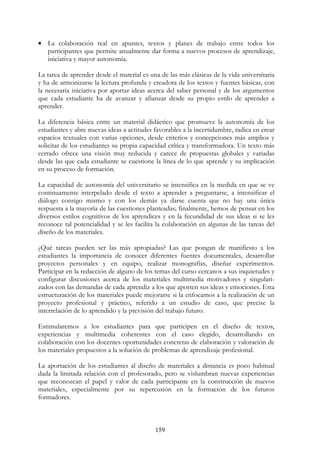 159
• La colaboración real en apuntes, textos y planes de trabajo entre todos los
participantes que permite anualmente dar forma a nuevos procesos de aprendizaje,
iniciativa y mayor autonomía.
La tarea de aprender desde el material es una de las más clásicas de la vida universitaria
y ha de armonizarse la lectura profunda y creadora de los textos y fuentes básicas, con
la necesaria iniciativa por aportar ideas acerca del saber personal y de los argumentos
que cada estudiante ha de avanzar y afianzar desde su propio estilo de aprender a
aprender.
La diferencia básica entre un material didáctico que promueve la autonomía de los
estudiantes y abre nuevas ideas a actitudes favorables a la incertidumbre, radica en crear
espacios textuales con varias opciones, desde criterios y concepciones más amplios y
solicitar de los estudiantes su propia capacidad crítica y transformadora. Un texto más
cerrado ofrece una visión muy reducida y carece de propuestas globales y variadas
desde las que cada estudiante se cuestione la línea de lo que aprende y su implicación
en su proceso de formación.
La capacidad de autonomía del universitario se intensifica en la medida en que se ve
continuamente interpelado desde el texto a aprender a preguntarse, a intensificar el
diálogo consigo mismo y con los demás ya darse cuenta que no hay una única
respuesta a la mayoría de las cuestiones planteadas; finalmente, hemos de pensar en los
diversos estilos cognitivos de los aprendices y en la fecundidad de sus ideas si se les
reconoce tal potencialidad y se les facilita la colaboración en algunas de las tareas del
diseño de los materiales.
¿Qué tareas pueden ser las más apropiadas? Las que pongan de manifiesto a los
estudiantes la importancia de conocer diferentes fuentes documentales, desarrollar
proyectos personales y en equipo, realizar monografías, diseñar experimentos.
Participar en la redacción de alguno de los temas del curso cercanos a sus inquietudes y
configurar discusiones acerca de los materiales multimedia motivadores y singulari-
zados con las demandas de cada aprendiz a los que aporten sus ideas y emociones. Esta
estructuración de los materiales puede mejorarse si la enfocamos a la realización de un
proyecto profesional y práctico, referido a un estudio de caso, que precise la
interrelación de lo aprendido y la previsión del trabajo futuro.
Estimularemos a los estudiantes para que participen en el diseño de textos,
experiencias y multimedia coherentes con el caso elegido, desarrollando en
colaboración con los docentes oportunidades concretas de elaboración y valoración de
los materiales propuestos a la solución de problemas de aprendizaje profesional.
La aportación de los estudiantes al diseño de materiales a distancia es poco habitual
dada la limitada relación con el profesorado, pero se vislumbran nuevas experiencias
que reconozcan el papel y valor de cada participante en la construcción de nuevos
materiales, especialmente por su repercusión en la formación de los futuros
formadores.
 