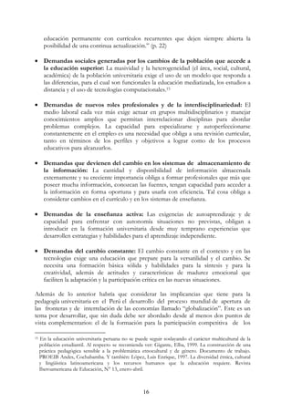 16
educación permanente con currículos recurrentes que dejen siempre abierta la
posibilidad de una continua actualización.” (p. 22)
• Demandas sociales generadas por los cambios de la población que accede a
la educación superior: La masividad y la heterogeneidad (el área, social, cultural,
académica) de la población universitaria exige el uso de un modelo que responda a
las diferencias, para el cual son funcionales la educación mediatizada, los estudios a
distancia y el uso de tecnologías computacionales.15
• Demandas de nuevos roles profesionales y de la interdisciplinariedad: El
medio laboral cada vez más exige actuar en grupos multidisciplinarios y manejar
conocimientos amplios que permitan interrelacionar disciplinas para abordar
problemas complejos. La capacidad para especializarse y autoperfeccionarse
constantemente en el empleo es una necesidad que obliga a una revisión curricular,
tanto en términos de los perfiles y objetivos a lograr como de los procesos
educativos para alcanzarlos.
• Demandas que devienen del cambio en los sistemas de almacenamiento de
la información: La cantidad y disponibilidad de información almacenada
externamente y su creciente importancia obliga a formar profesionales que más que
poseer mucha información, conozcan las fuentes, tengan capacidad para acceder a
la información en forma oportuna y para usarla con eficiencia. Tal cosa obliga a
considerar cambios en el currículo y en los sistemas de enseñanza.
• Demandas de la enseñanza activa: Las exigencias de autoaprendizaje y de
capacidad para enfrentar con autonomía situaciones no previstas, obligan a
introducir en la formación universitaria desde muy temprano experiencias que
desarrollen estrategias y habilidades para el aprendizaje independiente.
• Demandas del cambio constante: El cambio constante en el contexto y en las
tecnologías exige una educación que prepare para la versatilidad y el cambio. Se
necesita una formación básica sólida y habilidades para la síntesis y para la
creatividad, además de actitudes y características de madurez emocional que
faciliten la adaptación y la participación crítica en las nuevas situaciones.
Además de lo anterior habría que considerar las implicancias que tiene para la
pedagogía universitaria en el Perú el desarrollo del proceso mundial de apertura de
las fronteras y de interrelación de las economías llamado “globalización”. Este es un
tema por desarrollar, que sin duda debe ser abordado desde al menos dos puntos de
vista complementarios: el de la formación para la participación competitiva de los
15 En la educación universitaria peruana no se puede seguir soslayando el carácter multicultural de la
población estudiantil. Al respecto se recomienda ver: Gigante, Elba, 1999. La construcción de una
práctica pedagógica sensible a la problemática etnocultural y de género. Documento de trabajo.
PROEIB Andes, Cochabamba. Y también: López, Luis Enrique, 1997. La diversidad étnica, cultural
y lingüística latinoamericana y los recursos humanos que la educación requiere. Revista
Iberoamericana de Educación, N° 13, enero-abril.
 
