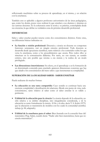 163
reflexionado muchísimo sobre su proceso de aprendizaje, en sí mismo, y en relación
con la enseñanza.
También esto es aplicable a algunos profesores universitarios de las áreas pedagógicas,
que, como los demás, pocas veces realizan lo que enseñan a sus alumnos y alumnas en
sus carreras docentes. Es la coherencia entre la teoría y su práctica, contemplada desde
sus creencias, la que define su verdadera zona de próximo desarrollo profesional.
DIFERENCIAS
Saber y saber enseñar pueden tenerse como dos conocimientos distintos. Entre otras,
sus diferencias básicas radicarían en:
• La función o misión profesional: Docencia y ciencia no-docente no comportan
funciones semejantes, casi en ningún entorno profesional. Toda docencia se
desarrolla desde apoyaturas científicas, tanto relativas a los contenidos sobre los que
versa la enseñanza, como a los procedimientos que asocia. Pero todos ellos se
sintetizan en la comunicación didáctica. Por tanto, no son ciencia, en sentido
estricto, sino arte posible que retoma a esa ciencia y la realiza de un modo
privilegiado.
• Las dimensiones intervinientes: En efecto, en el aprendizaje o en la formación de
un determinado contenido para enseñarlo aparecen dimensiones concretas que hay
que añadir a los conocimientos del mero saber y que incrementan su complejidad.
SUPERACIÓN DE LA DUALIDAD SABER - SABER ENSEÑAR
Puede realizarse de muchas formas:
• La educación es una tarea compartida: Cuyo sentido es continuar hacia una
creciente complejidad y densificación de relaciones. Desde este punto de vista, todo
conocimiento, tanto relativo al saber como al saber enseñar le es válido y
pertinente.
• Utilidad de la educación para la ciencia: La ciencia depende de la educación, no
sólo relativa a su ámbito disciplinar, sino integralmente considerada, y de la
educación se nutre formalmente la ciencia. Al fin y al cabo, decía T. S. Kuhn (1975)
que la educación es transmisión de modelos con los cuales la comunidad científica
trabaja (p. 84, adaptado).
• Utilidad de la enseñanza para el saber: Bien ilustrada con la conocida frase del
matemático Puig Adam, cuando decía: “Nadie sabe bien matemáticas, hasta que no
enseña matemáticas”.
 
