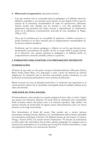 164
• Observación no-egocéntrica: Apoyada en hechos:
- Uno, que muchas veces se contempla mejor lo pedagógico y lo didáctico desde las
didácticas específicas y sus materias, hasta el punto en que: llegará el día en que las
ciencias de la educación, beneficiándose de todas las aportaciones, elaborarán
técnicas mucho más afinadas que las actuales y, con ello, permitirán una
preparación más profunda del cuerpo docente y especialmente su colaboración
activa en la edificación constantemente renovada de estas disciplinas (J. Piaget,
1986, p. 153).
- Otro, que la enseñanza por ser susceptible de aplicación a ámbitos concretos, se
puede constituir en un buen referente para el enriquecimiento transdisciplinar de
los diversos ámbitos científicos.
- Finalmente, que los mejores pedagogos o didactas no son los que detentan unos
determinados conocimientos de partida -de ello es testigo fiable la propia historia
de la educación- sino quienes practican la pedagogía y la didáctica desde un
comportamiento coherente, fundado, reflexivo y generoso.
3. FORMACIÓN PARA ENSEÑAR: UNA PREPARACIÓN DIFERENTE
INTRODUCCIÓN
El hecho de que cada vez más países europeos internacionalmente influyentes (Suecia,
Reino Unido, Países Bajos, etc.) dispongan o estén a punto de disponer de sistemas
obligatorios de formación para la docencia universitaria, podría constituirse en una
motivación esencial para pretenderla en otros sistemas de educación.
Desde mi punto de vista, la principal motivación o la referencia más importante es el
reconocimiento objetivo de su necesidad, contemplado desde la realidad cotidiana de las
aulas universitarias.
APRENDER DE OTRA MANERA
Si funcionalmente, saber enseñar no se puede equiparar al mero saber, es obvio o lógico
que precise una formación diferente. El modo ideal de satisfacerla sería orientándola
desde el primer minuto del primer curso a la docencia específica. Algo similar a las
carreras terciarias de profesorado de algunos países latinoamericanos, pero con mayor
duración y con rango universitario.
Pero descendamos al fondo del asunto. Para enseñar arte o ciencia (pintura,
matemáticas, biología, historia, didáctica, etc.), probablemente deban haberse aprendido
las matemáticas, la biología, la historia o la didáctica misma, de otra manera. Lo decía J.
Ortega y Gasset (1935), con nuestro mismo fundamento: “El docente de matemáticas
no debe saber sólo matemáticas. Ha de saber, además, pedagogía. En cualquier caso, la
ciencia de las matemáticas no es la misma que la ciencia de enseñar matemáticas, y exige
una preparación distinta, con orientaciones distintas.”
 