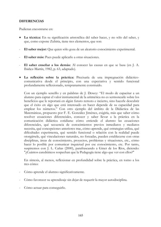 165
DIFERENCIAS
Pudieran encontrarse en:
• La técnica: En su significación aristotélica del saber hacer, y no sólo del saber, y
que, como expone Zubiria, tiene tres elementos, que son:
- El saber mejor: Que quien sólo goza de un aleatorio conocimiento experimental.
- El saber más: Pues puede aplicarlo a otras situaciones.
- El saber enseñar a los demás: Al conocer las causas en que se basa (en J. A.
Ibáñez-Martín, 1982, p. 63, adaptado).
• La reflexión sobre la práctica: Precisaría de una impregnación didáctico-
comunicativa desde el principio, con una expectativa y sentido funcional
profundamente reflexionado, tempranamente construido.
Con un ejemplo sencillo y en palabras de J. Dewey: “El modo de capacitar a un
alumno para captar el valor instrumental de la aritmética no es sermonearle sobre los
beneficios que le reportará en algún futuro remoto e incierto, sino hacerle descubrir
que el éxito en algo que está interesado en hacer depende de su capacidad para
emplear los números.” Con otro ejemplo del ámbito de la Didáctica de las
Matemáticas, propuesto por F. E. González Jiménez, exigiría, más que saber cómo
resolver ecuaciones diferenciales, conocer y saber llevar a la práctica en la
comunicación didáctica cotidiana: cómo entiende el alumno las ecuaciones
diferenciales, qué secuencia de conocimientos previos inmediatos y mediatos
necesita, qué concepciones anteriores trae, cómo aprende, qué estrategias utiliza, qué
dificultades experimenta, qué sentido funcional o relación con la realidad puede
otorgársele, qué vinculaciones naturales, no forzadas, pueden establecerse con otras
disciplinas, áreas de conocimiento, proyectos, problemas y situaciones, etc., cómo
hacer lo posible por comunicar inquietud por ese conocimiento, etc. Por tanto,
suspiremos con J. L. Cañas (2000), parafraseando a Giner de los Ríos, diciendo:
"¿Cuántos catedráticos sospechan que la Pedagogía tiene algo que ver con ellos?"
En síntesis, al menos, reflexionar en profundidad sobre la práctica, en torno a los
tres cómo:
- Cómo aprende el alumno significativamente.
- Cómo favorecer su aprendizaje sin dejar de requerir la mayor autodisciplina.
- Cómo actuar para conseguirlo.
 