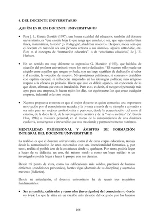 166
4. DEL DOCENTE UNIVERSITARIO
¿QUIÉN ES BUEN DOCENTE UNIVERSITARIO?
• Para J. L. García Garrido (1997), una buena cualidad del educador, también del docente
universitario, es “que enseñe bien lo que tenga que enseñar, o sea, que sepa enseñar bien
física, matemáticas, historia” ¡o Pedagogía!, añadimos nosotros. Después, mejor será que
el docente en cuestión sea una persona cercana a sus alumnos, alguien entrañable, etc.
Éste es el concepto de “instrucción educativa”, o de “enseñanza educativa” de J. F.
Herbart.
• En un sentido no muy diferente se expresaba G. Marañón (1953), que hablaba de
elección del profesor universitario entre los mejor dedicados: “El maestro sólo puede ser
elegido entre aquellos que tengan probada, con un largo sacrificio de dedicación al saber
y al enseñar, la vocación de maestro. Ni oposiciones palabreras, ni concursos decididos
con espíritu caciquil, ni influencias amparadas en las ideologías políticas; sino religioso
respeto a la eficacia ya probada. Dicen que esto es difícil; algunos, sin conciencia de lo
que dicen, afirman que esto es irrealizable. Pero esto, es decir, el escoger el personaje más
apto para una empresa, lo hacen todos los días, sin equivocarse, los que crean cualquier
empresa, industrial o de otro orden.
• Nuestra propuesta concreta es que el mejor docente es quien comunica una importante
motivación por el conocimiento tratado, y la orienta a través de su ejemplo a aprender a
ser más para ser mejores profesionales y personas, desde la comunicación del amor al
estudio, de la duda fértil, de la investigación creativa y de la “lucha ascética” (V. García
Hoz, 1946) o madurez personal, en el marco de la autoconciencia de una dinámica
evolutiva, convergente e irreversible que nos trasciende y permanentemente nutrimos.
MENTALIDAD PROFESIONAL Y ÁMBITOS DE FORMACIÓN
INTEGRAL DEL DOCENTE UNIVERSITARIO
La realidad es que el docente universitario, como el de otras etapas educativas, trabaja
desde la comunicación de unos contenidos con una intencionalidad formativa, y, por
tanto, realiza el posible arte de la enseñanza desde su quehacer. Por tanto, podría llegar
a hacer de su didáctica un arte, del mismo modo a como un buen médico o un
investigador podría llegar a hacer lo propio con sus ciencias.
Desde mi punto de vista, como las edificaciones más sólidas, precisará de buenos
cimientos (condiciones personales), fuertes vigas (dominio de su disciplina) y asentadas
traviesas (didáctica).
Desde su articulación, el docente universitario ha de reunir tres requisitos
fundamentales:
• Ser entendido, cultivador y renovador (investigador) del conocimiento desde
su área: Lo que le sitúa en un escalón más elevado del ocupado por los buenos
 
