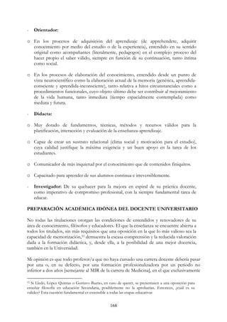 168
- Orientador:
o En los procesos de adquisición del aprendizaje (de apprehendere, adquirir
conocimiento por medio del estudio o de la experiencia), entendido en su sentido
original como acompañantes (literalmente, pedagogos) en el complejo proceso del
hacer propio el saber válido, siempre en función de su continuación, tanto íntima
como social.
o En los procesos de elaboración del conocimiento, entendido desde un punto de
vista neurocientífico como la elaboración actual de la memoria (genética, aprendida-
consciente y aprendida-inconsciente), tanto relativa a hitos circunstanciales como a
procedimientos funcionales, cuyo objeto último debe ser contribuir al mejoramiento
de la vida humana, tanto inmediata (tiempo espacialmente contemplada) como
mediata y futura.
- Didacta:
o Muy dotado de fundamentos, técnicas, métodos y recursos válidos para la
planificación, interacción y evaluación de la enseñanza-aprendizaje.
o Capaz de crear un sustrato relacional (clima social y motivación para el estudio),
cuya calidad justifique la máxima exigencia y un buen apoyo en la tarea de los
estudiantes.
o Comunicador de más inquietud por el conocimiento que de contenidos finiquitos.
o Capacitado para aprender de sus alumnos continua e irreversiblemente.
- Investigador: De su quehacer para la mejora en espiral de su práctica docente,
como imperativo de compromiso profesional, con la siempre fundamental tarea de
educar.
PREPARACIÓN ACADÉMICA IDÓNEA DEL DOCENTE UNIVERSITARIO
No todas las titulaciones otorgan las condiciones de entendidos y renovadores de su
área de conocimiento, filósofos y educadores. El que la enseñanza se encuentre abierta a
todos los titulados, sin más requisitos que una oposición en la que lo más valioso sea la
capacidad de memorización,53 demuestra la escasa comprensión y la reducida valoración
dada a la formación didáctica, y, desde ella, a la posibilidad de una mejor docencia,
también en la Universidad.
Mi opinión es que todo profesor/a que no haya cursado una carrera docente debería pasar
por una o, en su defecto, por una formación profesionalizadora por un periodo no
inferior a dos años [semejante al MIR de la carrera de Medicina], en el que exclusivamente
53 Si Lledó, López Quintas o Gustavo Bueno, en caso de querer, se presentasen a una oposición para
enseñar filosofía en educación Secundaria, posiblemente no la aprobarían. Entonces, ¿cuál es su
validez? Esta cuestión fundamental es extensible a todas las etapas educativas
 