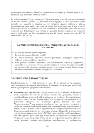 169
se desarrolle una adecuada formación esencialmente psicológica y didáctica, junto a un
Prácticum bien tutorizado, intenso y extenso.
La realidad no es ésta. Hoy, como antes: “Si [los profesores] poseen formación universitaria,
es de otro sentido y destino. [...] Profesores sin pedagogía y a veces sin ciencia, deben
proceder por sugestión o intuición, no por principios. Algunos exhiben la falta de
preparación con gran alarde, casi como un título. Proclaman unos una honda vocación
natural que sienten. Es evidente que esta condición es fundamental, pero ella no existe
solamente con declararla; hay que probarla y vigorizarla durante un periodo de formación
para el profesorado en los establecimientos que el Estado sostiene con ese fin” (J.
Mantovanni, 1947, p. 254).
5. RESISTENCIAS, FRENOS Y TRABAS
Paradójicamente, no es fácil acometer la tarea de la reforma de la educación
universitaria desde la mejora de su enseñanza. A mi juicio, esto ocurre por una serie de
razones que se pueden agrupar en cuatro núcleos:
• Centradas en el ego docente: Por ego docente (A. de la Herrán e I. González,
2002) entendemos la parte del yo menos madura, más egocéntrica, limitada y
condicionada que impregna la vida cotidiana de los profesores de todas las etapas
educativas, tanto con sus alumnos como con el resto de los miembros de la
comunidad educativa. Su apercepción puede procurar un cierto
"desempeoramiento" que capacita inicialmente para ser mejores profesores y
profesoras, no tanto desde cambios centrados en conocimientos objetales (sobre la
técnica, sobre el alumno, sobre la organización, etc., aunque sus palpos hasta a eso
lleguen), sino desde el propio yo y las propias actitudes. El aprender a ser propuesto
por los últimos documentos de la UNESCO cobra, también en el hacer docente,
una forma precisa, que a veces llega a unos niveles de concreción tan intensos que
repugnan a varios, aunque para la mayoría de los poquísimos inquietos sobre todo
pueda significar potencia autopedagógica inmediatamente y mediatamente
LA TITULACIÓN IDÓNEA SERÍA, ENTONCES, AQUELLA QUE
APORTARA:
• La mayor formación específica posible.
• La mayor formación filosófica posible.
• La mayor formación educadora posible: psicológica, pedagógica, organizativa,
didáctica general y didáctica específica.
• Unas prácticas docentes tutorizadas, por experimentados activos y competentes,
orientados a la autonomía profesional del estudiante y con una duración aconsejable
de un año, en las que pueda aprender tanto a perfeccionarse como a desempeorarse
mediante una reflexión científica, desegotizada y coherente.
 