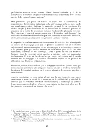 17
profesionales peruanos en un entorno laboral internacionalizado y el de la
conservación, el desarrollo y la proyección internacional de la identidad y de los saberes
propios de las culturas locales y nacional.16
Otra perspectiva que puede ser tomada en cuenta para la identificación de
requerimientos de innovación pedagógica en las universidades, es la que surge desde
una mirada comprensiva y holística del desarrollo personal de los estudiantes. Un
modelo integral y transdisciplinario de las dimensiones del desarrollo personal se
encuentra en la matriz de necesidades humanas fundamentales planteada por Max-
Neef y otros en el marco de sus propuestas para el desarrollo a escala humana.17 Las
necesidades fundamentales consideradas por ellos son nueve: subsistencia, protección,
afecto, entendimiento, participación, ocio, creación, identidad y libertad.
El propósito de satisfacer necesidades fundamentales del individuo lleva a la exigencia
de innovar en la pedagogía para que los procesos educativos sean en si mismos
satisfactores de algunas necesidades, por un lado, pero que al mismo tiempo preparen
a las personas para que puedan proveerse de satisfactores para atender las otras
necesidades, sobretodo las más complejas. Desde el punto de vista del desarrollo
humano, todas las personas tienen derecho a satisfacer todas sus necesidades
fundamentales. El tema de las demandas que surgen del enfoque del desarrollo
humano para la pedagogía y la docencia universitaria requiere de un proceso de
elaboración y de debate que está pendiente.
Finalmente, si bien parece evidente que la pedagogía universitaria peruana tiene que
renovarse para responder a retos antiguos y nuevos, también es prudente alertar sobre
los riesgos de introducir cambios en el proceso educativo de un modo excesivo e
indiscriminado.
Algunos especialistas en otros países afirman que lo que caracteriza con mayor
dramatismo la situación actual de la educación es la multiplicidad y variedad de
cambios que se pretenden introducir simultáneamente; la sobrecarga de cambios
fragmentados, descoordinados y efímeros es, en opinión de algunos de ellos, uno de
los problemas más serios de los sistemas educativos.18
16 Un trabajo importante en este tema es: Gacel-Ávila, Jocelyne. 1999. Internacionalización de la
Educación Superior en América Latina y el Caribe. Reflexiones y lineamientos. México.
17 Max-Neef, M. Elizalde, A. Hopenhayn, M. 1986. Desarrollo a escala humana: una opción para el
futuro. CEPAUR, Santiago.
18 Ministerio de Educación y Ciencia. Innovación educativa, asesoramiento y desarrollo profesional.
Centro de Publicaciones del Mey C, Madrid.
 