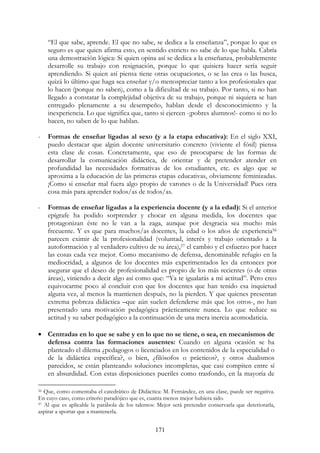 171
“El que sabe, aprende. El que no sabe, se dedica a la enseñanza”, porque lo que es
seguro es que quien afirma esto, en sentido estricto no sabe de lo que habla. Cabría
una demostración lógica: Si quien opina así se dedica a la enseñanza, probablemente
desarrolle su trabajo con resignación, porque lo que quisiera hacer sería seguir
aprendiendo. Si quien así piensa tiene otras ocupaciones, o se las crea o las busca,
quizá lo último que haga sea enseñar y/o menospreciar tanto a los profesionales que
lo hacen (porque no saben), como a la dificultad de su trabajo. Por tanto, si no han
llegado a constatar la complejidad objetiva de su trabajo, porque ni siquiera se han
entregado plenamente a su desempeño, hablan desde el desconocimiento y la
inexperiencia. Lo que significa que, tanto si ejercen -¡pobres alumnos!- como si no lo
hacen, no saben de lo que hablan.
- Formas de enseñar ligadas al sexo (y a la etapa educativa): En el siglo XXI,
puedo destacar que algún docente universitario concreto (viviente el fósil) piensa
esta clase de cosas. Concretamente, que eso de preocuparse de las formas de
desarrollar la comunicación didáctica, de orientar y de pretender atender en
profundidad las necesidades formativas de los estudiantes, etc. es algo que se
aproxima a la educación de las primeras etapas educativas, obviamente feminizadas.
¡Como si enseñar mal fuera algo propio de varones o de la Universidad! Pues otra
cosa más para aprender todos/as de todos/as.
- Formas de enseñar ligadas a la experiencia docente (y a la edad): Si el anterior
epígrafe ha podido sorprender y chocar en alguna medida, los docentes que
protagonizan éste no le van a la zaga, aunque por desgracia sea mucho más
frecuente. Y es que para muchos/as docentes, la edad o los años de experiencia56
parecen eximir de la profesionalidad (voluntad, interés y trabajo orientado a la
autoformación y al verdadero cultivo de su área),57 el cambio y el esfuerzo por hacer
las cosas cada vez mejor. Como mecanismo de defensa, denominable refugio en la
mediocridad, a algunos de los docentes más experimentados les da entonces por
asegurar que el deseo de profesionalidad es propio de los más recientes (o de otras
áreas), viniendo a decir algo así como que: “Ya te igualarás a mi actitud”. Pero creo
equivocarme poco al concluir con que los docentes que han tenido esa inquietud
alguna vez, al menos la mantienen después, no la pierden. Y que quienes presentan
extrema pobreza didáctica –que aún suelen defenderse más que los otros-, no han
presentado una motivación pedagógica prácticamente nunca. Lo que reduce su
actitud y su saber pedagógico a la continuación de una mera inercia acomodaticia.
• Centradas en lo que se sabe y en lo que no se tiene, o sea, en mecanismos de
defensa contra las formaciones ausentes: Cuando en alguna ocasión se ha
planteado el dilema ¿pedagogos o licenciados en los contenidos de la especialidad o
de la didáctica específica?, o bien, ¿filósofos o prácticos?, y otros dualismos
parecidos, se están planteando soluciones incompletas, que casi compiten entre sí
en absurdidad. Con estas disposiciones pueriles como trasfondo, en la mayoría de
56 Que, como comentaba el catedrático de Didáctica: M. Fernández, en una clase, puede ser negativa.
En cuyo caso, como criterio paradójico que es, cuanta menos mejor hubiera sido.
57 Al que es aplicable la parábola de los talentos: Mejor será pretender conservarla que deteriorarla,
aspirar a aportar que a mantenerla.
 