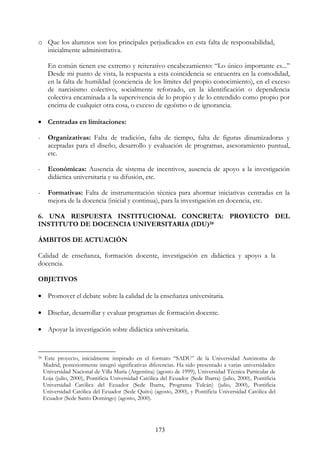 173
o Que los alumnos son los principales perjudicados en esta falta de responsabilidad,
inicialmente administrativa.
En común tienen ese extremo y reiterativo encabezamiento: “Lo único importante es...”
Desde mi punto de vista, la respuesta a esta coincidencia se encuentra en la comodidad,
en la falta de humildad (conciencia de los límites del propio conocimiento), en el exceso
de narcisismo colectivo, socialmente reforzado, en la identificación o dependencia
colectiva encaminada a la supervivencia de lo propio y de lo entendido como propio por
encima de cualquier otra cosa, o exceso de egoísmo o de ignorancia.
• Centradas en limitaciones:
- Organizativas: Falta de tradición, falta de tiempo, falta de figuras dinamizadoras y
aceptadas para el diseño, desarrollo y evaluación de programas, asesoramiento puntual,
etc.
- Económicas: Ausencia de sistema de incentivos, ausencia de apoyo a la investigación
didáctica universitaria y su difusión, etc.
- Formativas: Falta de instrumentación técnica para ahormar iniciativas centradas en la
mejora de la docencia (inicial y continua), para la investigación en docencia, etc.
6. UNA RESPUESTA INSTITUCIONAL CONCRETA: PROYECTO DEL
INSTITUTO DE DOCENCIA UNIVERSITARIA (IDU)58
ÁMBITOS DE ACTUACIÓN
Calidad de enseñanza, formación docente, investigación en didáctica y apoyo a la
docencia.
OBJETIVOS
• Promover el debate sobre la calidad de la enseñanza universitaria.
• Diseñar, desarrollar y evaluar programas de formación docente.
• Apoyar la investigación sobre didáctica universitaria.
58 Este proyecto, inicialmente inspirado en el formato “SADU” de la Universidad Autónoma de
Madrid, posteriormente integró significativas diferencias. Ha sido presentado a varias universidades:
Universidad Nacional de Villa María (Argentina) (agosto de 1999), Universidad Técnica Particular de
Loja (julio, 2000), Pontificia Universidad Católica del Ecuador (Sede Ibarra) (julio, 2000), Pontificia
Universidad Católica del Ecuador (Sede Ibarra, Programa Tulcán) (julio, 2000), Pontificia
Universidad Católica del Ecuador (Sede Quito) (agosto, 2000), y Pontificia Universidad Católica del
Ecuador (Sede Santo Domingo) (agosto, 2000).
 