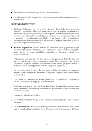 174
• Asesorar sobre los diversos aspectos de la práctica docente.
• Coordinar necesidades de enseñanza demandadas por los diferentes centros o áreas
universitarias
ACCIONES FORMATIVAS
• Carácter: Voluntario (es un servicio técnico), demandado (intrínsecamente
motivado, organizado sobre peticiones más o menos amplias, relacionadas o
profundas), incentivado (reconocido desde el punto de vista del currículum vitae),
funcional (desembocando en utilidad para la práctica y para el crecimiento personal,
y actuando y solucionando necesidades y problemas reales o cotidianas),
autorregulativo (preferentemente con docentes de la propia Universidad), y selecto
(en cuanto al profesorado invitado).
• Acciones específicas: Sistema flexible de formación inicial y permanente por
créditos profesionales o formativos, unos obligatorios y otros optativos, otorgables
según cursos u otras actividades, orientadas a formación inicial o a
perfeccionamiento.
- El programa sería generado por la comisión correspondiente de profesores, para
que no sea tomado como impuesto y nazca bien, sorteando las barreras
emocionales y aprovechando las posibilidades motivacionales que puede otorgar la
motivación desde una implicación personal colegiada y organizada.
- De este modo, sería el equipo docente quien avala las iniciativas y las propuestas
dirigidas a otros compañeros interesados o aspirantes a ingresar como profesores en
la universidad.
- Los profesores actuarían así como diseñadores, coordinadores, destinatarios,
actores y evaluadores de su propia acción formativa.
- Sería interesante que se elaborase desde diagnósticos de necesidades realizados por
todos los docentes interesados y sus estudiantes, y canalizados por los miembros de
la comisión docente.
- Orientación sobre las actividades:
o De formación inicial: Postgrado en enseñanza superior aplicada, y otros cursos y
fórmulas.
o De autoformación: Actividades internas (seminarios epidisciplinares: multi, inter,
trans o metadisciplinares; talleres; foros docentes; foros de estudiantes y docentes,
 