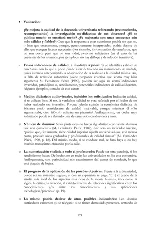 178
• Validación:
- ¿Se mejora la calidad de la docencia universitaria reforzando (reconociendo,
recompensando) la investigación no-didáctica de sus docentes? ¿Si se
publica mucho se enseñará mejor? ¿Se mejoraría con unas encuestas aún
más válidas y fiables?: Creo que la respuesta a estas cuestiones podría ser que no,
o bien que escasamente, porque, generosamente interpretadas, podría decirse de
ellas que recogen facetas necesarias (por ejemplo, los contenidos de enseñanza, que
no son poco, pero que no son todo), pero no suficientes (en el caso de las
encuestas de los alumnos, por ejemplo, si no hay diálogo y devolución formativa).
- Falsos indicadores de calidad, e invalidez a priori: Si se identifica calidad de
enseñanza con lo que a priori puede estar definiendo un instrumento de medida,
quizá estemos anteponiendo la observación de la realidad a la realidad misma. Así,
la falta de reflexión autocrítica puede proponer criterios que, como muy bien
argumenta M. Fernández Pérez (1990), pueden ser algo así como indicadores
invertidos, paradójicos o, sencillamente, potenciales indicadores de calidad docente.
Algunos ejemplos, tomado de este autor:
o Medios didácticos audiovisuales, incluidos los sofisticados: Indicarán calidad,
si se utilizan bien. Si no, la verdadera calidad se verá reflejada por el hecho de no
haber realizado esa inversión. Porque, ¿desde cuándo la económica didáctica de
Sócrates pudo considerarse de calidad mejorable, porque mientras él sólo
argumentaba, otro filósofo utilizara un pizarrón? Análogamente, un coche muy
sofisticado puede ser absurdo para determinados conductores y usos.
o Número de alumnos: Si los profesores no hacen algo distinto con veinte alumnos
que con quinientos (M. Fernández Pérez, 1989), éste será un indicador inverso,
“puesto que, obviamente, tiene calidad superior aquella universidad que, con menos
costo, produce unos graduados y profesionales de calidad similar” (M. Fernández
Pérez, 1990, p. 18). Del mismo modo, si se conduce mal, se hará haya o no hay
muchos transeúntes cruzando por la calle.
o La numerización vitalicia a todo el profesorado: Puede ser otra paradoja, si los
rendimientos bajan. De hecho, no en todas las universidades se fija esta costumbre.
Análogamente, con periodicidad nos examinamos del carnet de conducir, lo que
está plagado de lógica.
o El progreso de la aplicación de las pruebas objetivas: Frente a la arbitrariedad,
puede ser un auténtico regreso, si con su expansión se paga: “(…) el precio de la
atrofia más total de los aspectos más ricos de la mente humana, tales como la
lógica, la crítica, la creación, el establecimiento de relaciones significativas entre los
conocimientos y/o entre los conocimientos y sus aplicaciones
tecnológicas/prácticas” (p. 19).
o Lo mismo podría decirse de otros posibles indicadores: Los diseños
curriculares existentes (si se relegan o si se tienen demasiado presentes, cerrando de
 