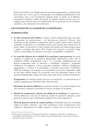 179
hecho el currículo), el no-solapamiento de contenidos programáticos, el clima social
de las aulas, etc. A éstos, que no corresponden a la realidad generalizable de la vida
universitaria, sino a una investigación realizada desde el ámbito de la didáctica
universitaria, podríamos añadir, razonando de idéntica manera, los dos que sí se
emplean para el mismo efecto: las publicaciones de los profesores/as en su ámbito
específico, y las valoraciones de los alumnos.
LAS FUENTES DE LA CALIDAD DE LA ENSEÑANZA
INTRODUCCIÓN
• La idea estructural del cambio: J. Ortega y Gasset diferenciaba entre dos clases
de personas: las personas-masa y las personas-con proyecto. Proyecto hace
referencia a lo que se plantea en perspectiva, para la acción y para el futuro, desde la
actualidad. Un proyecto es un problema creado, para mejorar, para obtener de sí lo
mejor y darlo. Un proyecto es y tiene siempre unos gramos de utopía, porque espera
y aspira a conseguir algo mejor. Pero ningún buen proyecto es gratuito. Exige
esfuerzo y más trabajo, en dirección a una mayor complejidad y compleción.
• La asunción honesta de la calidad de la enseñanza como proyecto: Se puede
entender la calidad de la enseñanza [demasiado] ampliamente, como hace la
UNESCO (1998), entendiéndola como: “(…) concepto pluridimensional que
debería comprender todas su funciones y actividades: enseñanza y programas
académicos, investigación y becas, personal, estudiantes, edificios, instalaciones,
equipamiento y servicios a la comunidad y al mundo universitario” (UNESCO,
1998). Sin embargo, si el concepto no se transforma en proyecto compartido, valdrá
de muy poco haberlo ideado. Si se pretende esto, será importante reparar en dos
aspectos fundamentales, capaces de actuar como rieles de las actitudes constructivas:
- Compromiso: El auténtico cambio pasa por el compromiso y la motivación por el
cambio, arraigada tanto individual como colectivamente.
- Pretensión de reforma didáctica: La auténtica reforma es la reforma didáctica. En
caso contrario, estaríamos remozando el exterior, sin llegar a lo de dentro.
• Niveles de compromiso y fuentes de calidad de la enseñanza: Compromiso y
reforma didáctica se dan cita en todos los niveles de concreción educativa, como
proyectos sucesivos, que condicionan la calidad de los niveles siguientes:61
- Nivel de proyecto social, de carácter político: Establecido para una comunidad
amplia, de ámbito nacional, y que suele condensarse en las constituciones, leyes
orgánicas o disposiciones de amplio espectro y alcance. No es cierto que en este
61 Ha de tenerse en cuenta que, aunque parezcan lejanos o impropios, todos ellos se condensan en
mentalidades individuales que a su vez los realizan, bien directamente, bien a través de los niveles de
concreción mayor o sucesivos.
 