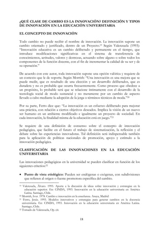 18
¿QUÉ CLASE DE CAMBIO ES LA INNOVACIÓN? DEFINICIÓN Y TIPOS
DE INNOVACIÓN EN LA EDUCACIÓN UNIVERSITARIA
EL CONCEPTO DE INNOVACIÓN
Todo cambio no puede recibir el nombre de innovación. La innovación supone un
cambio orientado y justificado, dentro de un Proyecto.19 Según Valenzuela (1993):
“Innovación educativa es un cambio deliberado y permanente en el tiempo, que
introduce modificaciones significativas en el sistema de transferencia de
conocimientos, actitudes, valores y destrezas, actuando sobre alguno o sobre todos los
componentes de la función docente, con el fin de incrementar la calidad de su ser y de
su operación.”
De acuerdo con este autor, toda innovación supone una opción valórica y requiere de
un contexto que le de soporte. Según Morrish: “Una innovación es una mejora que se
puede medir, que es resultado de una elección y un desarrollo deliberados, que es
duradera y no es probable que ocurra frecuentemente. Como proceso que obedece a
un propósito, lo probable será que se relacione íntimamente con el desarrollo de la
tecnología social de modo sustancial y no meramente por un cambio de aspecto
llevado a cabo mediante la adopción de la jerga o términos técnicos de moda.”20
Por su parte, Ferro dice que: “La innovación es un esfuerzo deliberado para mejorar
una práctica, con relación a ciertos objetivos deseados. Implica la visión de un nuevo
ser humano en un ambiente modificado e igualmente un proyecto de sociedad. En
cada innovación, la finalidad misma de la educación está en juego.”21
Se requiere de una definición de consenso sobre el concepto de innovación
pedagógica, que facilite en el futuro el trabajo de sistematización, la reflexión y el
debate sobre las experiencias innovadoras. Tal definición será indispensable también
para la aplicación de políticas nacionales de promoción, apoyo y estímulo a la
innovación pedagógica.
CLASIFICACIÓN DE LAS INNOVACIONES EN LA EDUCACIÓN
UNIVERSITARIA
Las innovaciones pedagógicas en la universidad se pueden clasificar en función de los
siguientes criterios:22
• Punto de vista etiológico: Pueden ser endógenas o exógenas, con subdivisiones
que refieren al origen o fuente promotora específica del cambio.
19 Valenzuela, Álvaro. 1993. Aporte a la discusión de ideas sobre innovación y estrategias en la
educación superior. En: CINDA, 1993. Innovación en la educación universitaria en América
Latina. Santiago, Chile.
20 Morrish, Ivor. 1978. Cambio e innovación en la enseñanza. Anaya, Madrid
21 Ferro, Jesús. 1993. Modelos innovativos y estrategias para generar cambios en la docencia
universitaria. En: CINDA, 1993. Innovación en la educación universitaria en América Latina.
Santiago, Chile.
22 Tomado de Valenzuela, Op. cit.
 