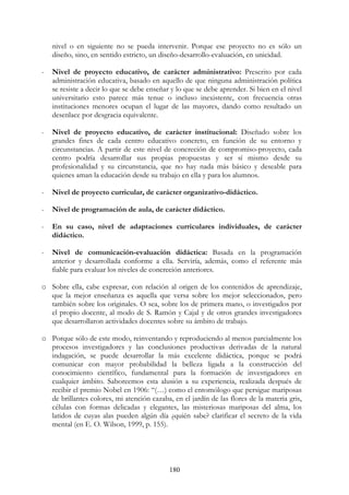 180
nivel o en siguiente no se pueda intervenir. Porque ese proyecto no es sólo un
diseño, sino, en sentido estricto, un diseño-desarrollo-evaluación, en unicidad.
- Nivel de proyecto educativo, de carácter administrativo: Prescrito por cada
administración educativa, basado en aquello de que ninguna administración política
se resiste a decir lo que se debe enseñar y lo que se debe aprender. Si bien en el nivel
universitario esto parece más tenue o incluso inexistente, con frecuencia otras
instituciones menores ocupan el lugar de las mayores, dando como resultado un
desenlace por desgracia equivalente.
- Nivel de proyecto educativo, de carácter institucional: Diseñado sobre los
grandes fines de cada centro educativo concreto, en función de su entorno y
circunstancias. A partir de este nivel de concreción de compromiso-proyecto, cada
centro podría desarrollar sus propias propuestas y ser sí mismo desde su
profesionalidad y su circunstancia, que no hay nada más básico y deseable para
quienes aman la educación desde su trabajo en ella y para los alumnos.
- Nivel de proyecto curricular, de carácter organizativo-didáctico.
- Nivel de programación de aula, de carácter didáctico.
- En su caso, nivel de adaptaciones curriculares individuales, de carácter
didáctico.
- Nivel de comunicación-evaluación didáctica: Basada en la programación
anterior y desarrollada conforme a ella. Serviría, además, como el referente más
fiable para evaluar los niveles de concreción anteriores.
o Sobre ella, cabe expresar, con relación al origen de los contenidos de aprendizaje,
que la mejor enseñanza es aquella que versa sobre los mejor seleccionados, pero
también sobre los originales. O sea, sobre los de primera mano, o investigados por
el propio docente, al modo de S. Ramón y Cajal y de otros grandes investigadores
que desarrollaron actividades docentes sobre su ámbito de trabajo.
o Porque sólo de este modo, reinventando y reproduciendo al menos parcialmente los
procesos investigadores y las conclusiones productivas derivadas de la natural
indagación, se puede desarrollar la más excelente didáctica, porque se podrá
comunicar con mayor probabilidad la belleza ligada a la construcción del
conocimiento científico, fundamental para la formación de investigadores en
cualquier ámbito. Saboreemos esta alusión a su experiencia, realizada después de
recibir el premio Nobel en 1906: “(…) como el entomólogo que persigue mariposas
de brillantes colores, mi atención cazaba, en el jardín de las flores de la materia gris,
células con formas delicadas y elegantes, las misteriosas mariposas del alma, los
latidos de cuyas alas pueden algún día ¿quién sabe? clarificar el secreto de la vida
mental (en E. O. Wilson, 1999, p. 155).
 