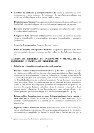 181
• Cambios de actitudes y comportamientos: El diseño y desarrollo de estos
compromisos exigen cambios de esquemas de enseñanza-aprendizaje, que
tradicional o habitualmente se han basado en ideas como:
- Disciplinariedad rígida: Una organización disciplinaria sin fisuras, sin huecos, sin
flexibilidad, tanto desde el punto de vista de los espacios como de los horarios.
- Jerarquía interpersonal: Una organización jerárquica entre el profesorado y entre
el profesorado y los alumnos.
- Relegación de la formación didáctica: Una desatención a la vertiente didáctica,
preactiva (planificación y programación), interactiva (comunicación) y postactiva
(evaluación).
- Ausencia de cooperación: Docente, discente y mixta.
- Perfil del docente como práctico-rutinario: Un perfil de profesor como mero
práctico-rutinario, de unos programas que han podido ser diseñados por sí mismo o
no.
ÁMBITOS DE CRITERIOS DE EVALUACIÓN Y MEJORA DE LA
CALIDAD DE LA ENSEÑANZA UNIVERSITARIA
• Criterios de evaluación centrados en los profesores/as:
- Preliminar: Desidentificación entre enseñanza y didáctica. El primero no sería
un criterio, en sentido estricto, sino una observación preliminar: no hacer equivaler
evaluación de la enseñanza con evaluación de la didáctica. Porque, como afirma M.
Á. Santos Guerra (1990): “Curiosamente, suele hablarse de calidad de la enseñanza y
no de calidad del proceso de enseñanza/aprendizaje. Parece darse por supuesto que
basta que exista calidad de enseñanza para que se produzca un eficaz aprendizaje.
Como si una lección bien impartida garantizase la comprensión por parte de los
alumnos. El dogma didáctico, defendido desde la práctica profesional y desde
algunas teorías pedagógicas, de que la enseñanza es causa del aprendizaje, es un
dañino principio que dinamita el rigor de la reflexión sobre la práctica” (p. 49).
- Primer ámbito: Actualización y acciones de investigación en, hacia y desde el
área específica.62 Desde un punto de vista didáctico, esta importante faceta
afectaría fundamentalmente a la calidad de los contenidos comunicados a los
alumnos/as.
- Segundo ámbito: Formación inicial. Tomando buena nota de esa caución, me
parece un indicador posiblemente relevante la participación activa de los profesores
universitarios en actividades de formación inicial. Con todas las reservas que se
62 Según se pueda desarrollar disciplinar o epidisciplinarmente.
 