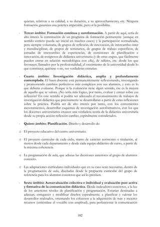 182
quieran, relativas a su calidad, a su duración, a su aprovechamiento, etc. Ninguna
formación garantiza una práctica impecable, pero sí la posibilita.
- Tercer ámbito: Formación continua y autoformación. A partir de aquí, sería de
alto interés la constitución de un programa de formación permanente (aunque en
sentido estricto pueda ser inicial en muchos casos) y la participación normalizada,
pero siempre voluntaria, de grupos de reflexión, de innovación, de intercambio inter
y transdisciplinar, de grupos de seminarios, de grupos de trabajo específicos, de
jornadas de intercambio de experiencias, de comisiones de planificación e
innovación, de congresos de didáctica universitaria (y de otras etapas, que fácilmente
pueden entrar en relación metodológica con ella), de talleres, etc. desde los que
favorecer, llamados por la profesionalidad, el crecimiento de la universidad desde lo
que constituye, quiérase o no, sus verdaderas entrañas.
- Cuarto ámbito: Investigación didáctica, amplia y profundamente
contemplada. El buen docente está permanentemente reflexionando, investigando
y promoviendo cambios perfectivos más complejos con sus alumnos, y esto es lo
que debería evaluarse. Porque si la evaluación tiene algún sentido, ése es la mejora
de aquello que se valora. ¿No sería más lógico, por tanto, evaluar y crecer sobre esa
reflexión? En este sentido sí podría ser adecuado el reconocimiento de trabajos de
investigación didáctica que precisamente se desarrollaran a partir de estas reflexiones
sobre la práctica. Podría ser de alto interés por tanto, con los convenientes
asesoramientos, desarrollar esquemas de investigación autoformativos, con los que
los docentes universitarios creasen una verdadera teoría de la didáctica universitaria
desde su propia acción-reflexión-cambio, espiralmente considerados.
- Quinto ámbito: Planificación. Diseño y desarrollo de:
o El proyecto educativo del centro universitario.
o El proyecto curricular de cada ciclo, tramo de carácter autónomo o titulación, al
menos desde cada departamento y desde cada equipo didáctico de curso, a partir de
la máxima coherencia.
o La programación de aula, que adecue las decisiones anteriores al grupo de alumnos
concreto.
o Las adaptaciones curriculares individuales que en su caso sean necesarias, dentro de
la programación de aula, diseñadas desde la propuesta curricular del grupo de
referencia para los alumnos concretos que así lo precisen.
- Sexto ámbito: Autoevaluación colectiva e individual y evaluación post activa
y formativa de la comunicación didáctica. Desde indicadores concretos, a la luz
de los anteriores niveles de planificación y programación. Estarían destinadas a
adecuar, enriquecer y modificar diseños espiralmente; a planificar y valorar los
desarrollos realizados, orientando los esfuerzos a la adquisición de más y mejores
recursos (entiéndase el vocablo con amplitud), para perfeccionar la comunicación
 