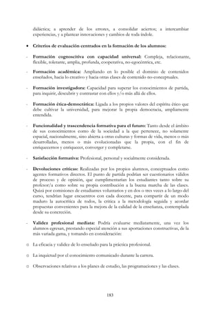183
didáctica; a aprender de los errores, a consolidar aciertos; a intercambiar
experiencias, y a plantear innovaciones y cambios de toda índole.
• Criterios de evaluación centrados en la formación de los alumnos:
- Formación cognoscitiva con capacidad universal: Compleja, relacionante,
flexible, tolerante, amplia, profunda, cooperativa, no-egocéntrica, etc.
- Formación académica: Ampliando en lo posible el dominio de contenidos
enseñados, hacia lo creativo y hacia otras clases de contenido no-conceptuales.
- Formación investigadora: Capacidad para superar los conocimientos de partida,
para inquirir, descubrir y contrastar con ellos y/o más allá de ellos.
- Formación ética-democrática: Ligada a los propios valores del espíritu ético que
debe cultivar la universidad, para mejorar la propia democracia, ampliamente
entendida.
- Funcionalidad y trascendencia formativa para el futuro: Tanto desde el ámbito
de sus conocimientos como de la sociedad a la que pertenece, no solamente
espacial, nacionalmente, sino abierta a otras culturas y formas de vida, menos o más
desarrolladas, menos o más evolucionadas que la propia, con el fin de
enriquecernos y enriquecer, converger y completarse.
- Satisfacción formativa: Profesional, personal y socialmente considerada.
- Devoluciones críticas: Realizadas por los propios alumnos, conceptuados como
agentes formativos directos. El punto de partida podrían ser cuestionarios válidos
de proceso y de opinión, que cumplimentarían los estudiantes tanto sobre su
profesor/a como sobre su propia contribución a la buena marcha de las clases.
Quizá por comisiones de estudiantes voluntarios y en dos o tres veces a lo largo del
curso, tendrían lugar encuentros con cada docente, para compartir de un modo
maduro la autocrítica de todos, la critica a la metodología seguida y acordar
propuestas convenientes para la mejora de la calidad de la enseñanza, contemplada
desde su concreción.
- Validez profesional mediata: Podría evaluarse mediatamente, una vez los
alumnos egresan, prestando especial atención a sus aportaciones constructivas, de la
más variada gama, y tomando en consideración:
o La eficacia y validez de lo enseñado para la práctica profesional.
o La inquietud por el conocimiento comunicado durante la carrera.
o Observaciones relativas a los planes de estudio, las programaciones y las clases.
 
