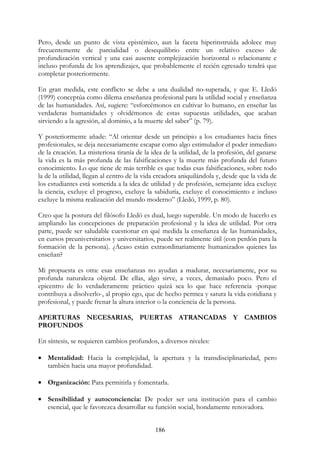 186
Pero, desde un punto de vista epistémico, aun la faceta hiperinstruida adolece muy
frecuentemente de parcialidad o desequilibrio entre un relativo exceso de
profundización vertical y una casi ausente complejización horizontal o relacionante e
incluso profunda de los aprendizajes, que probablemente el recién egresado tendrá que
completar posteriormente.
En gran medida, este conflicto se debe a una dualidad no-superada, y que E. Lledó
(1999) conceptúa como dilema enseñanza profesional para la utilidad social y enseñanza
de las humanidades. Así, sugiere: “esforcémonos en cultivar lo humano, en enseñar las
verdaderas humanidades y olvidémonos de estas supuestas utilidades, que acaban
sirviendo a la agresión, al dominio, a la muerte del saber” (p. 79).
Y posteriormente añade: “Al orientar desde un principio a los estudiantes hacia fines
profesionales, se deja necesariamente escapar como algo estimulador el poder inmediato
de la creación. La misteriosa tiranía de la idea de la utilidad, de la profesión, del ganarse
la vida es la más profunda de las falsificaciones y la muerte más profunda del futuro
conocimiento. Lo que tiene de más terrible es que todas esas falsificaciones, sobre todo
la de la utilidad, llegan al centro de la vida creadora aniquilándola y, desde que la vida de
los estudiantes está sometida a la idea de utilidad y de profesión, semejante idea excluye
la ciencia, excluye el progreso, excluye la sabiduría, excluye el conocimiento e incluso
excluye la misma realización del mundo moderno” (Lledó, 1999, p. 80).
Creo que la postura del filósofo Lledó es dual, luego superable. Un modo de hacerlo es
ampliando las concepciones de preparación profesional y la idea de utilidad. Por otra
parte, puede ser saludable cuestionar en qué medida la enseñanza de las humanidades,
en cursos preuniversitarios y universitarios, puede ser realmente útil (con perdón para la
formación de la persona). ¿Acaso están extraordinariamente humanizados quienes las
enseñan?
Mi propuesta es otra: esas enseñanzas no ayudan a madurar, necesariamente, por su
profunda naturaleza objetal. De ellas, algo sirve, a veces, demasiado poco. Pero el
epicentro de lo verdaderamente práctico quizá sea lo que hace referencia -porque
contribuya a disolverlo-, al propio ego, que de hecho permea y satura la vida cotidiana y
profesional, y puede frenar la altura interior o la conciencia de la persona.
APERTURAS NECESARIAS, PUERTAS ATRANCADAS Y CAMBIOS
PROFUNDOS
En síntesis, se requieren cambios profundos, a diversos niveles:
• Mentalidad: Hacia la complejidad, la apertura y la transdisciplinariedad, pero
también hacia una mayor profundidad.
• Organización: Para permitirla y fomentarla.
• Sensibilidad y autoconciencia: De poder ser una institución para el cambio
esencial, que le favorezca desarrollar su función social, hondamente renovadora.
 
