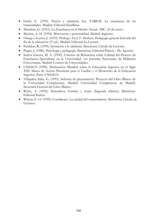 188
• Lledó, E. (1999). Pasión y sabiduría. En: VARIOS. La enseñanza de las
humanidades. Madrid: Editorial Santillana.
• Marañón, G. (1953). La Enseñanza en el Mundo Actual. ABC, 25 de enero.
• Maslow, A. H. (1954). Motivación y personalidad. Madrid: Sagitario.
• Ortega y Gasset, J. (1935). Prólogo. En J. F. Herbart, Pedagogía general derivada del
fin de la educación (3ª ed.). Madrid: Editorial La Lectura.
• Panikkar, R. (1999). Invitación a la sabiduría. Barcelona: Círculo de Lectores.
• Piaget, J. (1986). Psicología y pedagogía. Barcelona: Editorial Planeta - De Agostini.
• Santos Guerra, M. Á. (1990). Criterios de Referencia sobre Calidad del Proceso de
Enseñanza-Aprendizaje en la Universidad. 1as Jornadas Nacionales de Didáctica
Universitaria. Madrid: Consejo de Universidades.
• UNESCO (1998). Declaración Mundial sobre la Educación Superior en el Siglo
XXI. Marco de Acción Prioritaria para el Cambio y el Desarrollo de la Educación
Superior. Paris: UNESCO.
• Villapalos Salas, G. (1993). Informe de presentación. Proyecto del Libro Blanco de
la Universidad Complutense. Madrid: Universidad Complutense de Madrid.
Secretaría General del Libro Blanco.
• Watts, A. (1992). Naturaleza, hombre y mujer (Segunda edición). Barcelona:
Editorial Kairós.
• Wilson, E. O. (1999). Consilience. La unidad del conocimiento. Barcelona: Círculo de
Lectores.
 