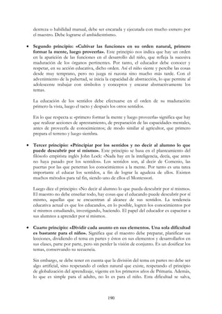 190
destreza o habilidad manual, debe ser encarada y ejecutada con mucho esmero por
el maestro. Debe lograrse el ambidiestrismo.
• Segundo principio: «Cultivar las funciones en su orden natural, primero
formar la mente, luego proveerla». Este principio nos indica que hay un orden
en la aparición de las funciones en el desarrollo del niño, que refleja la sucesiva
maduración de los órganos pertinentes. Por tanto, el educador debe conocer y
respetar, en su acción educativa, dicho orden. Así el niño siente y percibe las cosas
desde muy temprano, pero no juzga ni razona sino mucho más tarde. Con el
advenimiento de la pubertad, se inicia la capacidad de abstracción, lo que permite al
adolescente trabajar con símbolos y conceptos y encarar abstractivamente los
temas.
La educación de los sentidos debe efectuarse en el orden de su maduración:
primero la vista, luego el tacto y después los otros sentidos.
En lo que respecta a: «primero formar la mente y luego proveerla» significa que hay
que realizar acciones de aprestamiento, de preparación de las capacidades mentales,
antes de proveerla de conocimientos; de modo similar al agricultor, que primero
prepara el terreno y luego siembra.
• Tercer principio: «Principiar por los sentidos y no decir al alumno lo que
puede descubrir por sí mismo». Este principio se basa en el planteamiento del
filósofo empirista inglés John Lock: «Nada hay en la inteligencia, decía, que antes
no haya pasado por los sentidos». Los sentidos son, al decir de Comenio, las
puertas por las que penetran los conocimientos a la mente. Por tanto es una tarea
importante el educar los sentidos, a fin de lograr la agudeza de ellos. Existen
muchos métodos para tal fin, siendo uno de ellos el Montessori.
Luego dice el principio: «No decir al alumno lo que pueda descubrir por sí mismo».
El maestro no debe enseñar todo, hay cosas que el educando puede descubrir por sí
mismo, aquellas que se encuentran al alcance de sus sentidos. La tendencia
educativa actual es que los educandos, en lo posible, logren los conocimientos por
sí mismos estudiando, investigando, haciendo. El papel del educador es capacitar a
sus alumnos a aprender por sí mismos.
• Cuarto principio: «Dividir cada asunto en sus elementos. Una sola dificultad
es bastante para el niño». Significa que el maestro debe preparar, planificar sus
lecciones, dividiendo el tema en partes y éstos en sus elementos y desarrollarlos en
sus clases, parte por parte, pero sin perder la visión de conjunto. Es un dosificar los
temas, conservando su secuencia.
Sin embargo, se debe tener en cuenta que la división del tema en partes no debe ser
algo artificial, sino respetando el orden natural que existe, respetando el principio
de globalización del aprendizaje, vigente en los primeros años de Primaria. Además,
lo que es simple para el adulto, no lo es para el niño. Esta dificultad se salva,
 