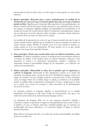 191
presentando el tema al niño como un todo; luego se descompone en otros todos
menores.
• Quinto principio: «Proceder paso a paso, acabadamente: la medida de la
instrucción no está en lo que el maestro pueda dar, sino en lo que el alumno
pueda recibir». Significa que el educando debe aprender el tema gradualmente, sin
alterar el orden natural del asunto, donde cada paso o acto educativo sirve de base,
de sustento, al siguiente. Significa también una gradualidad en la dificultad, en el
sentido de avanzar de lo fácil hacia lo difícil. La expresión «acabadamente», supone
que en cada paso, la acción educativa debe ser plena y armónica, donde cada paso
sea tratado como una meta, sin dejar de ser un paso.
«La medida de la instrucción no está en lo que el maestro puede dar, sino lo que el
alumno puede recibir», significa que la medida de la buena enseñanza no radica en
cuánto enseña, cuánto informa el maestro, sino en lo que asimila el alumno, en
cuánto queda en él de esa información. El buen maestro no es el que enseña
bastante, sino el que hace aprender bastante.
• Sexto principio: «Toda tarea escolar debe tener un objetivo inmediato y otro
mediato». El objetivo inmediato consiste en proporcionar conocimientos relativos
a la tarea; en cambio, el fin mediato tiene un carácter formativo, educativo. Si la
educación se reduce a la instrucción formaríamos eruditos y pedantes. Es
importante formar la personalidad integral de los educandos y no atiborrar sus
mentes de conocimientos.
• Sétimo principio: «Desarrollar la idea, dar la palabra que la representa y
cultivar el lenguaje». Desarrollar la idea significativa, formar en la mente del
educando una imagen clara y exacta de una cosa. Producida la imagen, recién se le
asigna un nombre. Así, por ejemplo, primero se presenta ante el niño, reiteradas
veces, la imagen física de su madre, luego se asigna, se relaciona con la palabra
mamá. La palabra debe corresponder exactamente a la idea o imagen que se tiene
en la mente. Los errores de concepto y juicio provienen de la denominación
inexacta de las ideas.
La expresión «cultivar el lenguaje» significa el reconocimiento de la notable
importancia del lenguaje no sólo como medio de comunicación, sino que es un
medio de conservación de la cultura humana (lenguaje escrito).
La educación del lenguaje debe ser en tres aspectos: precisión, claridad y
corrección. Educar en precisión es lograr la correspondencia exacta entre la idea y
la palabra a la que ya hicimos referencia. Claridad significa que un mensaje sea
comprendido sin mayor dificultad; y, la corrección implica el lograr el correcto
manejo idiomático. .
Para cultivar el lenguaje del niño, se le debe dar muchas oportunidades de hablar,
de leer, de escribir, etc.
 