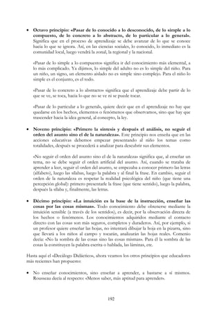 192
• Octavo principio: «Pasar de lo conocido a lo desconocido, de lo simple a lo
compuesto, de lo concreto a lo abstracto, de lo particular a lo general».
Significa que en el proceso de aprendizaje se debe avanzar de lo que se conoce
hacia lo que se ignora. Así, en las ciencias sociales, lo conocido, lo inmediato es la
comunidad local, luego vendrá la zonal, la regional y la nacional.
«Pasar de lo simple a lo compuesto» significa ir del conocimiento más elemental, a
lo más complicado. Ya dijimos, lo simple del adulto no es lo simple del niño. Para
un niño, un signo, un elemento aislado no es simple sino complejo. Para el niño lo
simple es el conjunto, es el todo.
«Pasar de lo concreto a lo abstracto» significa que el aprendizaje debe partir de lo
que se ve, se toca, hacia lo que no se ve ni se puede tocar.
«Pasar de lo particular a lo general», quiere decir que en el aprendizaje no hay que
quedarse en los hechos, elementos o fenómenos que observamos, sino que hay que
trascender hacia la idea general, al concepto, la ley.
• Noveno principio: «Primero la síntesis y después el análisis, no seguir el
orden del asunto sino el de la naturaleza». Este principio nos enseña que en las
acciones educativas debemos empezar presentando al niño los temas como
totalidades, después se procederá a analizar para descubrir sus elementos.
«No seguir el orden del asunto sino el de la naturaleza» significa que, al enseñar un
tema, no se debe seguir el orden artificial del asunto. Así, cuando se trataba de
aprender a leer, seguir el orden del asunto, se empezaba a conocer primero las letras
(alfabeto), luego las sílabas, luego la palabra y al final la frase. En cambio, seguir el
orden de la naturaleza es respetar la realidad psicológica del niño (que tiene una
percepción global): primero presentarle la frase (que tiene sentido), luego la palabra,
después la sílaba y, finalmente, las letras.
• Décimo principio: «La intuición es la base de la instrucción, enseñar las
cosas por las cosas mismas». Todo conocimiento debe obtenerse mediante la
intuición sensible (a través de los sentidos), es decir, por la observación directa de
los hechos o fenómenos. Los conocimientos adquiridos mediante el contacto
directo con las cosas son más seguros, completos y duraderos. Así, por ejemplo, si
un profesor quiere enseñar las hojas, no intentará dibujar la hoja en la pizarra, sino
que llevará a los niños al campo y tocarán, analizarán las hojas reales. Comenio
decía: «No la sombra de las cosas sino las cosas mismas». Para él la sombra de las
cosas la constituyen la palabra escrita o hablada, las láminas, etc.
Hasta aquí el «Decálogo Didáctico», ahora veamos los otros principios que educadores
más recientes han propuesto:
• No enseñar conocimientos, sino enseñar a aprender, a bastarse a sí mismos.
Rousseau decía al respecto: «Menos saber, más aptitud para aprender».
 